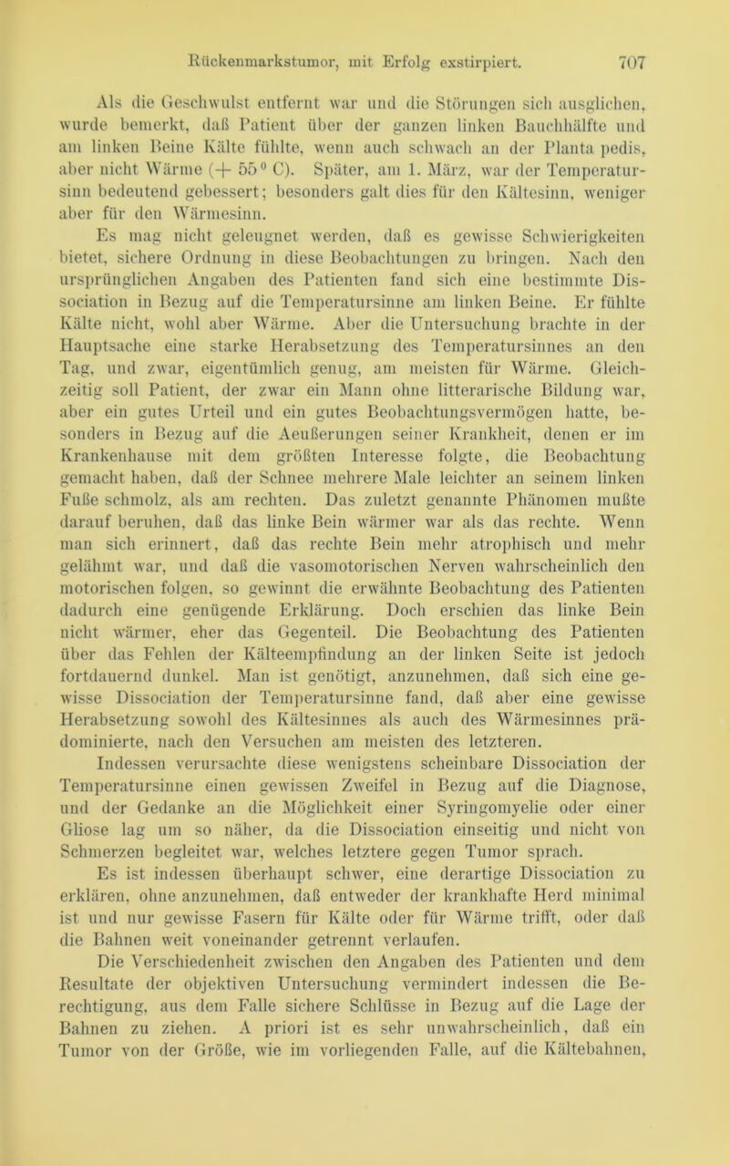 Als die Geschwulst entfernt war und die Störungen sich ausglichen, wurde bemerkt, daß Patient über der ganzen linken Bauchhälfte und am linken Beine Kälte fühlte, wenn auch schwach an der Planta pedis, aber nicht Wärme (+ 55® C). Später, am 1. März, war der Temperatur- sinn bedeutend gebessert; besonders galt dies für den Kältesinn, weniger aber für den Wärniesinn. Es mag nicht geleugnet werden, daß es gewisse Schwierigkeiten bietet, sichere Ordnung in diese Beobachtungen zu bringen. Nach den ursi)rünglichen Angaben des Patienten fand sich eine bestimmte Dis- sociation in Bezug auf die Temperatursinne am linken Beine. Er fühlte Kälte nicht, wohl aber Wärme. Aber die Untersuchung brachte in der Hauptsache eine starke Herabsetzung des Temperatursinnes an den Tag, und zwar, eigentümlich genug, am meisten für Wärme. Gleich- zeitig soll Patient, der zwar ein Mann ohne litterarische Bildung war, aber ein gutes Urteil und ein gutes Beobachtungsvermögen hatte, be- sonders in Bezug auf die Aeiißerungen seiner Krankheit, denen er im Krankenhause mit dem größten Interesse folgte, die Beobachtung gemacht haben, daß der Schnee mehrere Male leichter an seinem linken Fuße schmolz, als am rechten. Das zuletzt genannte Phänomen mußte darauf beruhen, daß das linke Bein wärmer war als das rechte. Wenn man sich erinnert, daß das rechte Bein mehr atrophisch und mehr gelähmt war, und daß die vasomotorischen Nerven wahrscheinlich den motorischen folgen, so gewinnt die erwähnte Beobachtung des Patienten dadurch eine genügende Erklärung. Doch erschien das linke Bein nicht wärmer, eher das Gegenteil. Die Beobachtung des Patienten über das Fehlen der Kälteemi)tindung an der linken Seite ist jedoch fortdauernd dunkel. Man ist genötigt, anzunehmen, daß sich eine ge- wisse Dissociation der Tem])eratursinne fand, daß aber eine gewisse Herabsetzung sowohl des Kältesinnes als auch des Wärmesinnes prä- dominierte, nach den Versuchen am meisten des letzteren. Indessen verursachte diese wenigstens scheinbare Dissociation der Temperatursinne einen gewissen Zweifel in Bezug auf die Diagnose, und der Gedanke an die Möglichkeit einer Syringomyelie oder einer Gliose lag um so näher, da die Dissociation einseitig und nicht von Schmerzen begleitet war, welches letztere gegen Tumor sprach. Es ist indessen überhaupt schwer, eine derartige Dissociation zu erklären, ohne anzunehmen, daß entweder der krankhafte Flerd minimal ist und nur gewisse Fasern für Kälte oder für Wärme trifft, oder daß die Bahnen weit voneinander getrennt verlaufen. Die Verschiedenheit zwischen den Angaben des Patienten und dem Resultate der objektiven Untersuchung vermindert indessen die Be- rechtigung, aus dem Falle sichere Schlüsse in Bezug auf die Lage der Bahnen zu ziehen. A priori ist es sehr unwahrscheinlich, daß ein Tumor von der Größe, wie im vorliegenden Falle, auf die Kältebahnen,