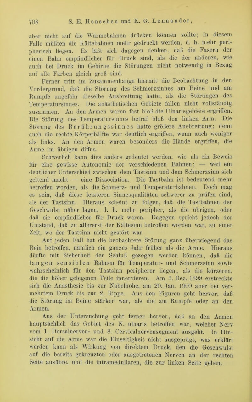 aber nicht auf die Wännebalmen drücken können sollte; in diesem Falle müßten die Kältebalmen mehr gedrückt werden, d. h. mehr peri- pherisch liegen. Es läßt sich dagegen denken, daß die Fasern der einen Bahn empfindlicher für Druck sind, als die der anderen, wie auch bei Druck im Gehirne die Störungen nicht notwendig in Bezug auf alle Farben gleich groß sind. Ferner tritt im Zusammenhänge hiermit die Beobachtung in den Vordergrund, daß die Störung des Schmerzsinnes am Beine und am Rumpfe ungefähr dieselbe Ausbreitung hatte, als die Störungen des Temperatursinnes. Die anästhetischen Gebiete fallen nicht vollständig zusammen. An den Armen waren fast bloß die Ulnarisgebiete ergriffen. Die Störung des Temperatursinnes betraf bloß den linken Arm. Die Störung des Berühruu gssinnes hatte größere Ausbreitung; denn auch die rechte Körpei’hälfte war deutlich ergriffen, wenn auch weniger als links. An den Armen waren besonders die Hände ergriffen, die Arme im übrigen diffus. Schwerlich kann dies anders gedeutet werden, wie als ein Beweis für eine gewisse Autonomie der verschiedenen Bahnen; — weil ein deutlicher Unterschied zwischen dem Tastsinn und dem Schmerzsinn sich geltend macht — eine Dissociation. Die Tastbahn ist bedeutend mehr betroffen worden, als die Schmerz- und Temperaturbahnen. Doch mag es sein, daß diese letzteren Sinnesqualitäten schwerer zu prüfen sind, als der Tastsinn. Hieraus scheint zu folgen, daß die Tastbahneu der Geschwulst näher lagen, d. h. mehr peripher, als die übrigen, oder daß sie empfindlicher für Druck waren. Dagegen spricht jedoch der Umstand, daß zu allererst der Kältesinn betroffen worden war, zu einer Zeit, wo der Tastsinn nicht gestört war. Auf jeden Fall hat die beobachtete Störung ganz überwiegend das Bein betroffen, nämlich ein ganzes Jahr früher als die Arme. Hieraus dürfte mit Sicherheit der Schluß gezogen werden können, daß die langen sensiblen Bahnen für Temperatur- und Schmerzsinn sowie wahrscheinlich für den Tastsinn peripherer liegen, als die kürzeren, die die höher gelegenen Teile innervieren. Am 3. Dez. 1899 erstreckte sich die Anästhesie bis zur Nabelhöhe, am 20. Jan. 1900 aber bei ver- mehrtem Druck bis zur 2. Rippe. Aus den Figuren geht hervor, daß die Störung im Beine stärker war, als die am Rumpfe oder an den Armen. Aus der Untersuchung geht ferner hervor, daß an den Armen hauptsächlich das Gebiet des N. ulnaris betroffen war, welcher Nerv vom 1. Dorsalnerven- und 8. Cervicalnervensegment ausgeht. In Hin- sicht auf die Arme war die Einseitigkeit nicht ausgeprägt, was erklärt werden kann als Wirkung von direktem Druck, den die Geschwulst auf die bereits gekreuzten oder ausgetretenen Nerven an der rechten Seite ausübte, und die intramedullaren, die zur linken Seite gehen.