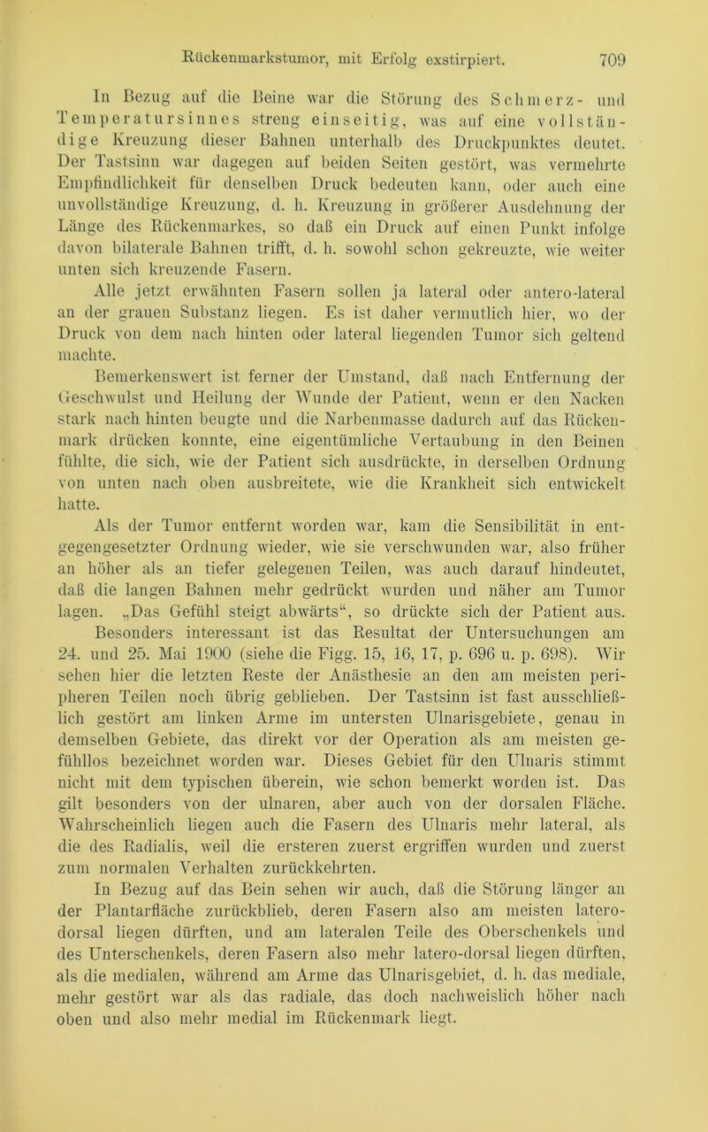 ln Bezug auf die Beine war die Störung des S e h in e r z - und Temperatursiiiues streng einseitig, was auf eine vollstän- dieser Bahnen unterhalb des l)nicki)iinktes deutet. di ge Kreuzung Der Tastsinn war dagegen auf beiden Seiten gestört, was vermehrte aiicli eine 5 X.. größerer daß ein Druck auf einen Punkt infolge fVusdehnnng der Emi)tindlichkeit für denselben Druck bedeuten kann, oder unvollständige Kreuzung, d, h. Kreuzung in Länge des Rückenmarkes, so davon bilaterale Bahnen trifft, d. h. sowohl schon gekreuzte, wie weiter unten sich kreuzende Fasern. Alle jetzt erwähnten Fasern sollen ja lateral oder antero-lateral an der grauen Substanz liegen. Es ist daher vernintlich hier, wo der Druck von dem nach hinten oder lateral liegenden Tumor sicli geltend machte. Bemerkenswert ist ferner der Umstand, daß nach Entfernung der Geschwulst und Heilung der Wunde der Patient, wenn er den Nacken stark nach hinten beugte und die Narbenmasse dadurch auf das Rücken- mark drücken konnte, eine eigentümliche Vertaubung in den Beinen fühlte, die sich, wie der Patient sich ansdrückte, in derselben Ordnnug von unten nach oben ansbreitete, wie die Krankheit sich entwickelt hatte. Als der Tumor entfernt worden war, kam die Sensibilität in ent- gegengesetzter Ordnung wieder, wie sie verschwunden war, also früher an höher als an tiefer gelegenen Teilen, was auch darauf hindeutet, daß die langen Bahnen mehr gedrückt wurden und näher am Tumor lagen. ,Das Gefühl steigt abwärts“, so drückte sich der Patient aus. Besonders interessant ist das Resultat der Untersuchungen am 24. und 25. Mai 1900 (siehe die Figg. 15, 16, 17, p. 696 n. p. 698). Wir sehen hier die letzten Reste der Anästhesie an den am meisten peri- pheren Teilen noch übrig geblieben. Der Tastsinn ist fast ausschließ- lich gestört am linken Arme im untersten Ulnarisgebiete, genau in demselben Gebiete, das direkt vor der Operation als am meisten ge- fühllos bezeichnet worden war. Dieses Gebiet für den Ulnaris stimmt nicht mit dem typischen überein, wie schon bemerkt worden ist. Das gilt besonders von der ulnaren, aber auch von der dorsalen Fläche. Walirscheinlich liegen auch die Fasern des Ulnaris mehr lateral, als die des Radialis, weil die ersteren zuerst ergriffen wurden und zuerst zum normalen Verhalten zurückkehrten. In Bezug auf das Bein sehen wir auch, daß die Störung länger an der Plantarfläche zurückblieb, deren Fasern also am meisten latero- dorsal liegen dürften, und am lateralen Teile des Oberschenkels und des Unterschenkels, deren Fasern also mehr latero-dorsal liegen dürften, als die medialen, wälirend am Arme das Ulnarisgebiet, d. h. das mediale, mehr gestört war als das radiale, das doch nachweislich höher nach oben und also mehr medial im Rückenmark liegt.
