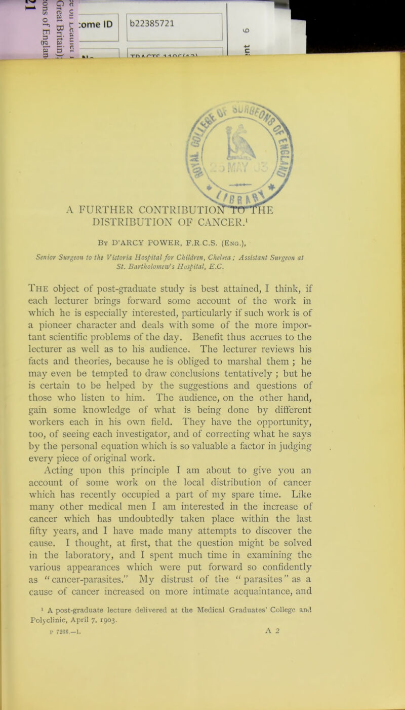 Z r :ome ID b22385721 ro n 1 £ p 3 3 • n A FURTHER CONTRIE DISTRIBUTION OF CANCER.1 By D’ARCY POWER, F.R C.S. (Eng.), Senior Surgeon to the Victoria Hospital for Children, Chelsea; Assistant Surgeon at St. Bartholomew's Hospital, E.C. The object of post-graduate study is best attained, I think, if each lecturer brings forward some account of the work in which he is especially interested, particularly if such work is of a pioneer character and deals with some of the more impor- tant scientific problems of the day. Benefit thus accrues to the lecturer as well as to his audience. The lecturer reviews his facts and theories, because he is obliged to marshal them ; he may even be tempted to draw conclusions tentatively ; but he is certain to be helped by the suggestions and questions of those who listen to him. The audience, on the other hand, gain some knowledge of what is being done by different workers each in his own field. They have the opportunity, too, of seeing each investigator, and of correcting what he says by the personal equation which is so valuable a factor in judging every piece of original work. Acting upon this principle I am about to give you an account of some work on the local distribution of cancer which has recently occupied a part of my spare time. Like many other medical men I am interested in the increase of cancer which has undoubtedly taken place within the last fifty years, and I have made many attempts to discover the cause. I thought, at first, that the question might be solved in the laboratory, and I spent much time in examining the various appearances which were put forward so confidently as “ cancer-parasites.” My distrust of the “ parasites ” as a cause of cancer increased on more intimate acquaintance, and 1 A post-graduate lecture delivered at the Medical Graduates’ College and Polyclinic, April 7, 1903. r 7206.—l. A 2