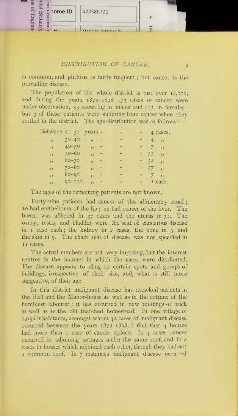 3 (IQ_ P3 3 CD □ . 3 ~ r :ome ID v r- ri UD li Tn A /—rr -i -i nr-i«-> v DISTRIBUTION OF CANCER. 5 is common, and phthisis is fairly frequent; but cancer is the prevailing disease. The population of the whole district is just over 12,000, and during the years 1872-1898 173 cases of cancer were under observation, 59 occurring in males and 113 in females; but 3 of these patients were suffering from cancer when they settled in the district. The age-distribution was as follows :— Between 20-30 years - - - 4 cases. )) 30-40 )> - - 4 yy )) 40-50 - - 7 yy )) 50-60 >) - - 33 9) 60-70 )> - - 32 yy )) 70-80 j) - - 37 yy )) 0 Os 1 O OO )) - - 7 yy )) 90-100 99 - 1 case. The ages of the remaining patients are not known. Forty-nine patients had cancer of the alimentary canal ; 10 had epithelioma of the lip ; 22 had cancer of the liver. The breast was affected in 37 cases and the uterus in 31. The ovary, testis, and bladder were the seat of cancerous disease in 1 case each ; the kidney in 2 cases, the bone in 3, and the skin in 5. The exact seat of disease was not specified in 11 cases. The actual numbers are not very imposing, but the interest centres in the manner in which the cases were distributed. The disease appears to cling to certain spots and groups of buildings, irrespective of their size, and, what is still more suggestive, of their age. In this district malignant disease has attacked patients in the Hall and the Manor-house as well as in the cottage of the humblest labourer ; it has occurred in new buildings of brick as well as in the old thatched homestead. In one village of 1,036 inhabitants, amongst whom 42 cases of malignant disease occurred between the years 1872-1898, I find that 4 houses had more than 1 case of cancer apiece. In 4 cases cancer occurred in adjoining cottages under the same roof, and in 2 cases in houses which adjoined each other, though they had not a common roof. In 7 instances malignant disease occurred