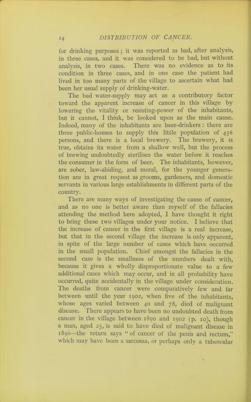 H for drinking purposes ; it was reported as bad, after analysis, in three cases, and it was considered to be bad, but without analysis, in two cases. There was no evidence as to its condition in three cases, and in one case the patient had lived in too many parts of the village to ascertain what had been her usual supply of drinking-water. The bad water-supply may act as a contributory factor toward the apparent increase of cancer in this village by lowering the vitality or resisting-power of the inhabitants, but it cannot, I think, be looked upon as the main cause. Indeed, many of the inhabitants are beer-drinkers : there are three public-houses to supply this little population of 456 persons, and there is a local brewery. The brewery, it is true, obtains its water from a shallow well, but the process of brewing undoubtedly sterilises the water before it reaches the consumer in the form of beer. The inhabitants, however, are sober, law-abiding, and moral, for the younger genera- tion are in great request as grooms, gardeners, and domestic servants in various large establishments in different parts of the country. There are many ways of investigating the cause of cancer, and as no one is better aware than myself of the fallacies attending the method here adopted, I have thought it right to bring these two villages under your notice. I believe that the increase of cancer in the first village is a real increase, but that in the second village the increase is only apparent, in spite of the large number of cases which have occurred in the small population. Chief amongst the fallacies in the second case is the smallness of the numbers dealt with, because it gives a wholly disproportionate value to a few additional cases which may occur, and in all probability have occurred, quite accidentally in the village under consideration. The deaths from cancer were comparatively few and far between until the year 1902, when five of the inhabitants, whose ages varied between 40 and 78, died of malignant disease. There appears to have been no undoubted death from cancer in the village between 1890 and 1902 (p. 10), though a man, aged 25, is said to have died of malignant disease in 1896—the return says “ of cancer of the penis and rectum,” which may have been a sarcoma, or perhaps only a tubercular