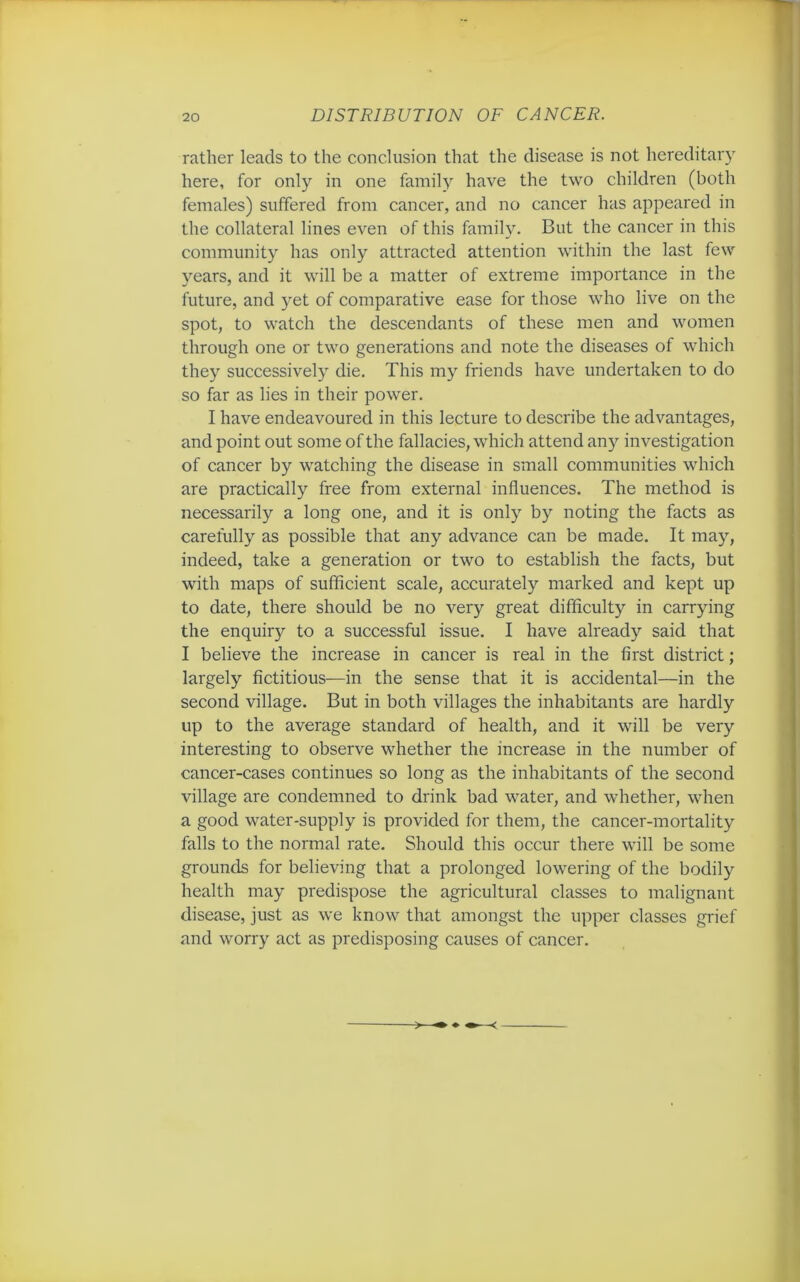 rather leads to the conclusion that the disease is not hereditary here, for only in one family have the two children (both females) suffered from cancer, and no cancer has appeared in the collateral lines even of this family. But the cancer in this community has only attracted attention within the last few years, and it will be a matter of extreme importance in the future, and yet of comparative ease for those who live on the spot, to watch the descendants of these men and women through one or two generations and note the diseases of which they successively die. This my friends have undertaken to do so far as lies in their power. I have endeavoured in this lecture to describe the advantages, and point out some of the fallacies, which attend any investigation of cancer by watching the disease in small communities which are practically free from external influences. The method is necessarily a long one, and it is only by noting the facts as carefully as possible that any advance can be made. It may, indeed, take a generation or two to establish the facts, but with maps of sufficient scale, accurately marked and kept up to date, there should be no very great difficulty in carrying the enquiry to a successful issue. I have already said that I believe the increase in cancer is real in the first district; largely fictitious—in the sense that it is accidental—in the second village. But in both villages the inhabitants are hardly up to the average standard of health, and it will be very interesting to observe whether the increase in the number of cancer-cases continues so long as the inhabitants of the second village are condemned to drink bad water, and whether, when a good water-supply is provided for them, the cancer-mortality falls to the normal rate. Should this occur there will be some grounds for believing that a prolonged lowering of the bodily health may predispose the agricultural classes to malignant disease, just as we know that amongst the upper classes grief and worry act as predisposing causes of cancer.