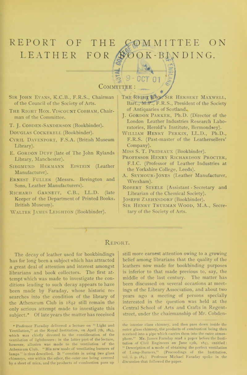 REPORT OF LEATH E R THE COMMITTEE ON FOR k'O O K - B J' JST DING. Sir John Evans, K.C.B., F.R.S., Chairman of the Council of the Society of Arts. The Richr Hon. Viscount Cobham, Chair- man of the Committee. T. J. Cobden-Sanderson (Bookbinder). DOUGI.AS COCKEREI.I. (Bookbinder). Cyril Davenport, F.S.A. (British Museum Library). E. Gordon Duff (late of The John Rylands Library, Manchester). Siegmund Hermann Epstein (Leather Manufacturer). Ernest Fuller (Messrs. Bevington and Sons, Leather Manufacturers). Richard Garnett, C.B., LL.D. (late Keeper of the Department of Printed Books, British Museum). Walter J \mes Leighton (Bookbinder). The RiGHT^fbjK^SiR Herbert Maxwell, Bart., M.P:,‘F.R.S., President of the Society of Antiquaries of Scotland. J. Gordon Parker, Ph.D. (Director of the London Leather Industries Research Labo- ratories, Herold’s Institute, Bermondsey). William Henry Perkin, LL.D., Ph.D., F.R.S. (Past-master of the Leathersellers’ Company). Miss S. T. Prideaux (Bookbinder). Professor Henry Richardson Procter, F.I.C. (Professor of Leather Industries at the Yorkshire College, Leeds). A. Seymour-Jones (Leather Manufacturer, Wrexham). Robert Steele (Assistant - Secretary and Librarian of the Chemical Society). Joseph Zaehnsdorf (Bookbinder). Sir Henry Trueman Wood, M.A., Secre- tary of the Society of Arts. Report. The decay of leather used for bookbindings has for long been a subject which has attracted a great deal of attention and interest amongst librarians and book collectors. The first at- tempt which was made to investigate the con- ditions leading to such decay appears to have been made by Faraday, whose historic re- searches into the condition of the library of the Athemeum Club in 1842 still remain the only serious attempt made to investigate this subject.* Of late years the matter has received * Professor Faraday delivered a lecture on “ Light and Ventilation,” at the Royal Institution, on April 7th, 1843, ■which was chiefly devoted to the consideration of the ventilation of lighthouses ; in the latter part of the lecture, however, allusion was made to the ventilation of the Athena um Club. “ His new mode of ventilating burners of lamps ” is thus described. It “consists in using two glass chimneys, one within the other, the outer one being covered by a sheet of mica, and the products of combustion pass up still more earnest attention owing to a growing belief among librarians that the quality of the leathers now made for bookbinding purposes is inferior to that made previous to, say, the middle of the last century. The matter has been discussed on several occasions at meet- ings of the Library Association, and about two years ago a meeting of persons specially interested in the question was held at the Central School of Arts and Crafts in Regent- street, under the chairmanship of Mr. Cobden- the interior class chimney, and then pass down inside the outer glass chimney, the products of combustion being then received into a pipe which carries them into the outer atmos- phere.” Mr. James Faraday read a paper before the Insti- tution of Civil Engineers on June 13th, 1843. entitled: “ Description of a mode of obtaining the perfect ventilation of Lamp-Burners.” (Proceedings of the Institution, vol. ii. p. 184.) Professor Michael Faraday spoke in the discussion that followed the paper.