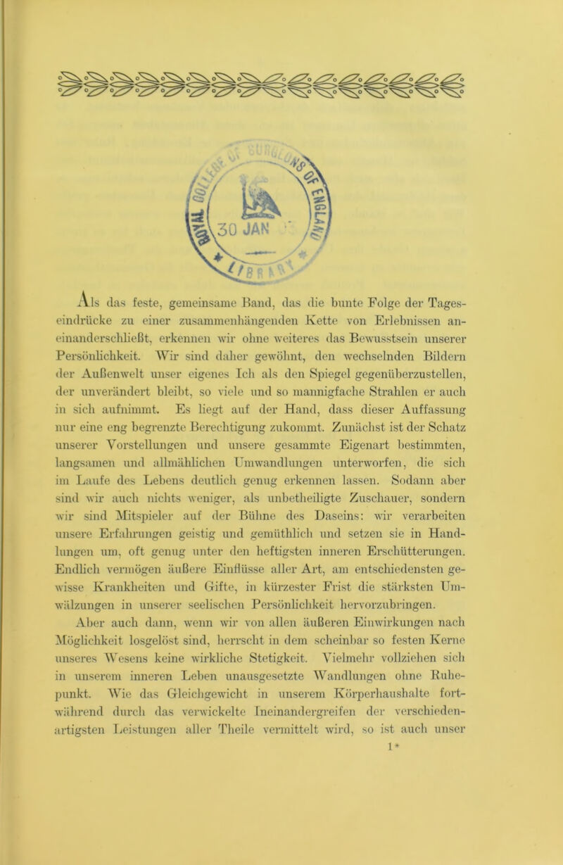 Als das feste, gemeinsame Band, das die bunte Folge der Tages- eindriicke zu einer zusammenhängenden Kette von Erlebnissen an- einanderschließt, erkennen wir ohne weiteres das Bewusstsein unserer Persönlichkeit. Wir sind daher gewöhnt, den wechselnden Bildern der Außenwelt unser eigenes Ich als den Spiegel gegenüberzustellen, der unverändert bleibt, so viele und so mannigfache Strahlen er auch in sich aufnimmt. Es liegt auf der Hand, dass dieser Auffassung nur eine eng begrenzte Berechtigung zukommt. Zunächst ist der Schatz unserer Vorstellungen und unsere gesammte Eigenart bestimmten, langsamen und allmählichen Umwandlungen unterworfen, die sich im Laufe des Lebens deutlich genug erkennen lassen. Sodann aber sind wir auch nichts weniger, als unbetheiligte Zuschauer, sondern wir sind Mitspieler auf der Bühne des Daseins: wir verarbeiten unsere Erfahrungen geistig und gemüthlich und setzen sie in Hand- lungen um, oft genug unter den heftigsten inneren Erschütterungen. Endlich vermögen äußere Einflüsse aller Art, am entschiedensten ge- wisse Krankheiten und Gifte, in kürzester Frist die stärksten Um- wälzungen in unserer seelischen Persönlichkeit hervorzubringen. Aber auch dann, wenn wir von allen äußeren Einwirkungen nach Möglichkeit losgelöst sind, herrscht in dem scheinbar so festen Kerne unseres Wesens keine wirkliche Stetigkeit. Vielmehr vollziehen sich in unserem inneren Leben unausgesetzte Wandlungen ohne Ruhe- punkt. Wie das Gleichgewicht in unserem Körperhaushalte fort- während durch das verwickelte Ineinandergreifen der verschieden- artigsten Leistungen aller Theile vermittelt wird, so ist auch unser 1*