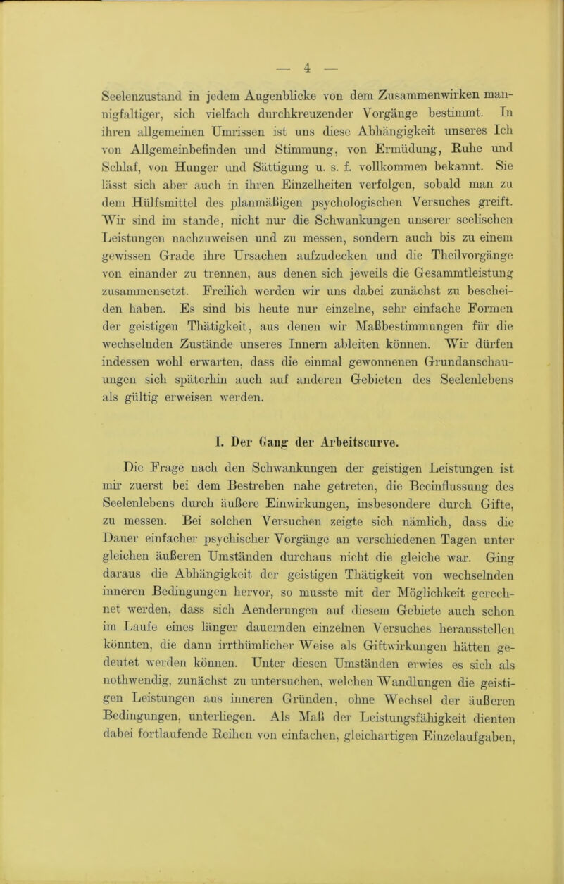 Seelenzustand in jedem Augenblicke von dem Zusammenwirken man- nigfaltiger, sich vielfach durchkreuzender Vorgänge bestimmt. In ihren allgemeinen Umrissen ist uns diese Abhängigkeit unseres Ich von Allgemeinbefinden und Stimmung, von Ermüdung, Ruhe und Schlaf, von Hunger und Sättigung u. s. f. vollkommen bekannt. Sie lässt sich aber auch in ihren Einzelheiten verfolgen, sobald man zu dem Hülfsmittel des planmäßigen psychologischen Versuches greift. Wir sind im stunde, nicht nur die Schwankungen unserer seelischen Leistungen nachzuweisen und zu messen, sondern auch bis zu einem gewissen Grade ihre Ursachen aufzudecken und die Tlieilvorgänge von einander zu trennen, aus denen sich jeweils die Gesammtleistung zusammensetzt. Freilich werden wir uns dabei zunächst zu beschei- den haben. Es sind bis heute nur einzelne, sehr einfache Formen der geistigen Tliätigkeit, aus denen wir Maßbestimmungen für die wechselnden Zustände unseres Innern ableiten können. Wir dürfen indessen wohl erwarten, dass die einmal gewonnenen Grundanschau- ungen sich späterhin auch auf anderen Gebieten des Seelenlebens als gültig erweisen werden. I. Der (lang: der Arbeitscurve. Die Frage nach den Schwankungen der geistigen Leistungen ist mir zuerst bei dem Bestreben nahe getreten, die Beeinflussung des Seelenlebens durch äußere Einwirkungen, insbesondere durch Gifte, zu messen. Bei solchen Versuchen zeigte sich nämlich, dass die Dauer einfacher psychischer Vorgänge an verschiedenen Tagen unter gleichen äußeren Umständen durchaus nicht die gleiche war. Ging daraus die Abhängigkeit der geistigen Tliätigkeit von wechselnden inneren Bedingungen hervor, so musste mit der Möglichkeit gerech- net werden, dass sich Aenderungen auf diesem Gebiete auch schon im Laufe eines länger dauernden einzelnen Versuches heraussteilen könnten, die dann irrthümlicher Weise als Giftwirkungen hätten ge- deutet werden können. Unter diesen Umständen erwies es sich als nothwendig, zunächst zu untersuchen, welchen Wandlungen die geisti- gen Leistungen aus inneren Gründen, ohne Wechsel der äußeren Bedingungen, unterliegen. Als Maß der Leistungsfähigkeit dienten dabei fortlaufende Reihen von einfachen, gleichartigen Einzelaufgaben,