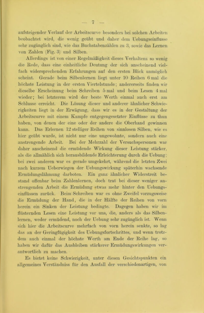 aufsteigender Verlauf der Arbeitscurve besonders bei solchen Arbeiten beobachtet wird, die wenig geübt und daher dem Uebungseinfiusse sehr zugänglich sind, wie das Buchstabenzählen zu 3, sowie das Lernen von Zahlen (Fig. 3) und Silben. Allerdings ist von einer Regelmäßigkeit dieses Verhaltens so wenig die Rede, dass eine einheitliche Deutung der sich anscheinend viel- fach widersprechenden Erfahrungen auf den ersten Blick unmöglich scheint. Gerade beim Silbenlernen liegt unter 10 Reihen 6 mal die höchste Leistung in der ersten Viertelstunde; andererseits finden wir dieselbe Erscheinung beim Schreiben 5 mal und beim Lesen 4 mal wieder; bei letzterem wird der beste Werth einmal auch erst am Schlüsse erreicht. Die Lösung dieser und anderer ähnlicher Schwie- rigkeiten liegt in der Erwägung, dass wir es in der Gestaltung der Arbeitscurve mit einem Kampfe entgegengesetzter Einflüsse zu thun haben, von denen der eine oder der andere die Oberhand gewinnen kann. Das Erlernen 12 stelliger Reihen von sinnlosen Silben, wie es hier geübt wurde, ist nicht nur eine ungewohnte, sondern auch eine anstrengende Arbeit. Bei der Mehrzahl der Versuchspersonen war daher anscheinend die ermüdende Wirkung dieser Leistung stärker, als die allmählich sich herausbildende Erleichterung durch die Uebung: bei zwei anderen war es gerade umgekehrt, während die letzten Zwei nach kurzem Ueberwiegen der Uebungswirkung späterhin wachsende Ermüdungslähmung darboten. Ein ganz ähnlicher Widerstreit be- stand offenbar beim Zahlenlernen, doch trat bei dieser weniger an- strengenden Arbeit die Ermüdung etwTas mehr hinter den Uebungs- einflüssen zurück. Beim Schreiben war es ohne' Zweifel vorzugsweise die Ermüdung der Hand, die in der Hälfte der Reihen von vorn herein ein Sinken der Leistung bedingte. Dagegen haben wir im flüsternden Lesen eine Leistung vor uns, die, anders als das Silben- lemen, weder ermüdend, noch der Uebung sehr zugänglich ist. Wenn sich hier die Arbeitscurve mehrfach von vorn herein senkte, so lag das an der Geringfügigkeit des Uebungsfortschrittes, und wenn trotz- dem auch einmal der höchste Werth am Ende der Reihe lag, so haben wir dafür das Ausbleiben stärkerer Ermüdungswirkungen ver- antwortlich zu machen. Es bietet keine Schwierigkeit, unter diesen Gesichtspunkten ein allgemeines Verständniss für den Ausfall der verschiedenartigen, von