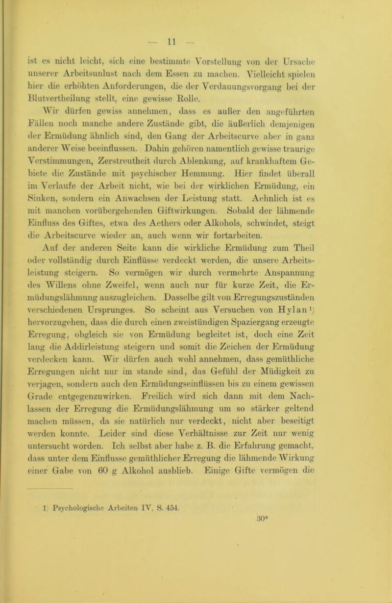 ist es nicht leicht, sich eine bestimmte Vorstellung von der Ursache unserer Arbeitsunlust nach dem Essen zu machen. Vielleicht spielen hier die erhöhten Anforderungen, die der Verdauungsvorgang bei der Blutvertheilung stellt, eine gewisse Holle. Wir dürfen gewiss annehmen, dass es außer den angeführten Fällen noch manche andere Zustände gibt, die äußerlich demjenigen der Ermüdung ähnlich sind, den Gang der Arbeitscurve aber in ganz anderer Weise beeinflussen. Dahin gehören namentlich gewisse traurige Verstimmungen, Zerstreutheit durch Ablenkung, auf krankhaftem Ge- biete die Zustände mit psychischer Hemmung. Hier findet überall im Verlaufe der Arbeit nicht, wie bei der wirklichen Ermüdung, ein Sinken, sondern ein Anwachsen der Leistung statt. Aehnlich ist es mit manchen vorübergehenden Giftwirkungen. Sobald der lähmende Einfluss des Giftes, etwa des Aethers oder Alkohols, schwindet, steigt die Arbeitscurve wieder an, auch wenn wir fortarbeiten. Auf der anderen Seite kann die wirkliche Ermüdung zum Theil oder vollständig durch Einflüsse verdeckt werden, die unsere Arbeits- leistung steigern. So vermögen wir durch vermehrte Anspannung des Willens ohne Zweifel, wenn auch nur für kurze Zeit, die Er- müdungslähmung auszugleichen. Dasselbe gilt von Erregungszuständen verschiedenen Ursprunges. So scheint aus Versuchen von Hylan1) hervorzugehen, dass die durch einen zweistündigen Spaziergang erzeugte Erregung, obgleich sie von Ermüdung begleitet ist, doch eine Zeit lang die Addirleistung steigern und somit die Zeichen der Ermüdung verdecken kann. Wir dürfen auch wohl annehmen, dass gemüthliche Erregungen nicht nur im stände sind, das Gefühl der Müdigkeit zu verjagen, sondern auch den Ermüdungseinflüssen bis zu einem gewissen Grade entgegenzuwirken. Freilich wird sich dann mit dem Nach- lassen der Erregung die Ermüdungslähmung um so stärker geltend machen müssen, da sie natürlich nur verdeckt, nicht aber beseitigt werden konnte. Leider sind diese Verhältnisse zur Zeit nur wenig untersucht worden. Ich selbst aber habe z. B. die Erfahrung gemacht, dass unter dem Einflüsse gemüthlicher Erregung die lähmende Wirkung einer Gabe von 60 g Alkohol ausblieb. Einige Gifte vermögen die 1) Psychologische Arbeiten IY, S. 454. 30*