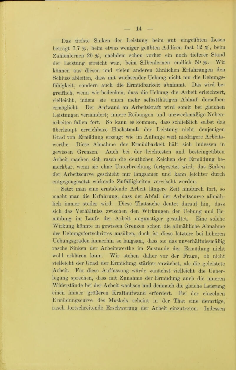 Das tiefste Sinken der Leistung beim gut eingeübten Lesen beträgt 7,7 %, beim etwas weniger geübten Addiren fast 12 beim Zahlenlernen 26 nachdem schon vorher ein noch tieferer Stand der Leistung erreicht war, beim Silbenlernen endlich 50 %. Wir können aus diesen und vielen anderen ähnlichen Erfahrungen den Schluss ableiten, dass mit wachsender Uebung nicht nur die Uebungs- fähigkeit, sondern auch die Ermüdbarkeit abnimmt. Das wird be- greiflich, wenn wir bedenken, dass die Uebung die Arbeit erleichtert, vielleicht, indem sie einen mehr selbstthätigen Ablauf derselben ermöglicht. Der Aufwand an Arbeitskraft wird somit bei gleichen Leistungen vermindert; innere Leibungen und unzweckmäßige Neben- arbeiten fallen fort. So kann es kommen, dass schließlich selbst das überhaupt erreichbare Höchstmaß der Leistung nicht denjenigen Grad von Ermüdung erzeugt wie im Anfänge weit niedrigere Arbeits- werte. Diese Abnahme der Ermüdbarkeit hält sich indessen in gewissen Grenzen. Auch bei der leichtesten und besteingeübten Arbeit machen sich rasch die deutlichen Zeichen der Ermüdung be- merkbar, wenn sie ohne Unterbrechung fortgesetzt wird; das Sinken der Arbeitscurve geschieht nur langsamer und kann leichter durch entgegengesetzt wirkende Zufälligkeiten verwischt werden. Setzt man eine ermüdende Arbeit längere Zeit hindurch fort, so macht man die Erfahrung, dass der Abfall der Arbeitscurve allmäh- lich immer steiler wird. Diese Thatsaclie deutet darauf hin, dass sich das Verhältnis zwischen den Wirkungen der Uebung und Er- müdung im Laufe der Arbeit ungünstiger gestaltet. Eine solche Wirkung könnte in gewissen Grenzen schon die allmähliche Abnahme des Uebungsfortschrittes ausüben, doch ist diese letztere bei höheren Uebungsgraden immerhin so langsam, dass sie das unverhältnissmäßig rasche Sinken der Arbeitswerthe im Zustande der Ermüdung nicht wohl erklären kann. Wir stehen daher vor der Frage, ob nicht vielleicht der Grad der Ermüdung stärker anwächst, als die geleistete Arbeit. Für diese Auffassung würde zunächst vielleicht die Ueber- legung sprechen, dass mit Zunahme der Ermüdung auch die inneren Widerstände bei der Arbeit wachsen und demnach die gleiche Leistung einen immer größeren Kraftaufwand erfordert. Bei der einzelnen Ermüdungscurve des Muskels scheint in der That eine derartige, rasch fortschreitende Erschwerung der Arbeit einzutreten. Indessen