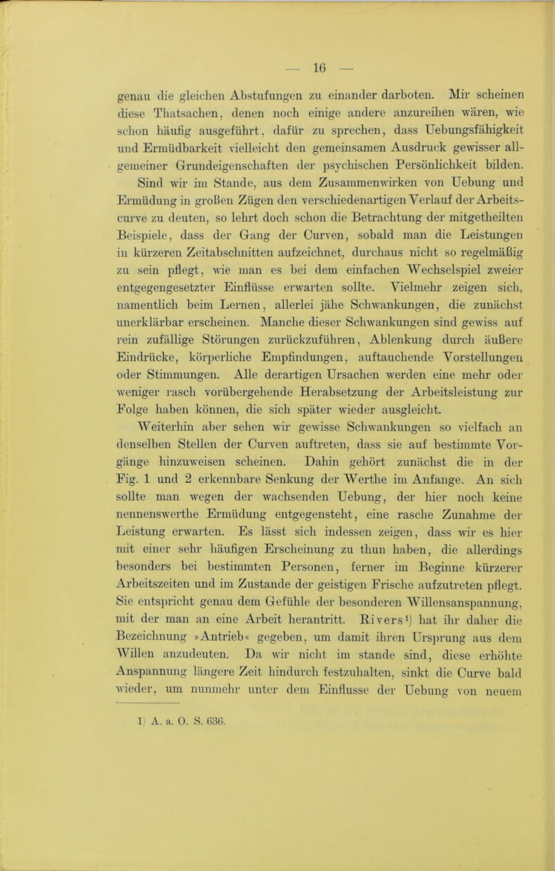 genau die gleichen Abstufungen zu einander darboten. Mir scheinen diese Thatsachen, denen noch einige andere anzureihen wären, wie schon häufig ausgeführt, dafür zu sprechen, dass Uebungsfähigkeit und Ermüdbarkeit vielleicht den gemeinsamen Ausdruck gewisser all- gemeiner Grundeigenschaften der psychischen Persönlichkeit bilden. Sind wir im Stande, aus dem Zusammenwirken von Uebung und Ermüdung in groben Zügen den verschiedenartigen Verlauf der Arbeits- curve zu deuten, so lehrt doch schon die Betrachtung der mitgetheilten Beispiele, dass der Gang der Curven, sobald man die Leistungen in kürzeren Zeitabschnitten aufzeichnet, durchaus nicht so regelmäßig zu sein pflegt, wie man es bei dem einfachen Wechselspiel zweier entgegengesetzter Einflüsse erwarten sollte. Vielmehr zeigen sich, namentlich beim Lernen, allerlei jähe Schwankungen, die zunächst unerklärbar erscheinen. Manche dieser Schwankungen sind gewiss auf rein zufällige Störungen zurückzuführen, Ablenkung durch äußere Eindrücke, körperliche Empfindungen, auftau eilende Vorstellungen oder Stimmungen. Alle derartigen Ursachen werden eine mehr oder weniger rasch vorübergehende Herabsetzung der Arbeitsleistung zur Folge haben können, die sich später wieder ausgleicht. Weiterhin aber sehen wir gewisse Schwankungen so vielfach an denselben Stellen der Curven auftreten, dass sie auf bestimmte Vor- gänge hinzuweisen scheinen. Dahin gehört zunächst die in der Eig. 1 und 2 erkennbare Senkung der Werthe im Anfänge. An sich sollte man wegen der wachsenden Uebung, der hier noch keine nennenswerthe Ermüdung entgegensteht , eine rasche Zunahme der Leistung erwarten. Es lässt sich indessen zeigen, dass wir es hier mit einer sehr häufigen Erscheinung zu thun haben, die allerdings besonders bei bestimmten Personen, ferner im Beginne kürzerer Arbeitszeiten und im Zustande der geistigen Frische aufzutreten pflegt. Sie entspricht genau dem Gefühle der besonderen Willensanspannung, mit der man an eine Arbeit herantritt. Rivers1) hat ihr daher die Bezeichnung »Antrieb« gegeben, um damit ihren Ursprung aus dem Willen anzudeuten. Da wir nicht im stände sind, diese erhöhte Anspannung längere Zeit hindurch festzuhalten, sinkt die Curve bald wieder, um nunmehr unter dem Einflüsse der Uebung von neuem 1; A. a. 0. S. 636.