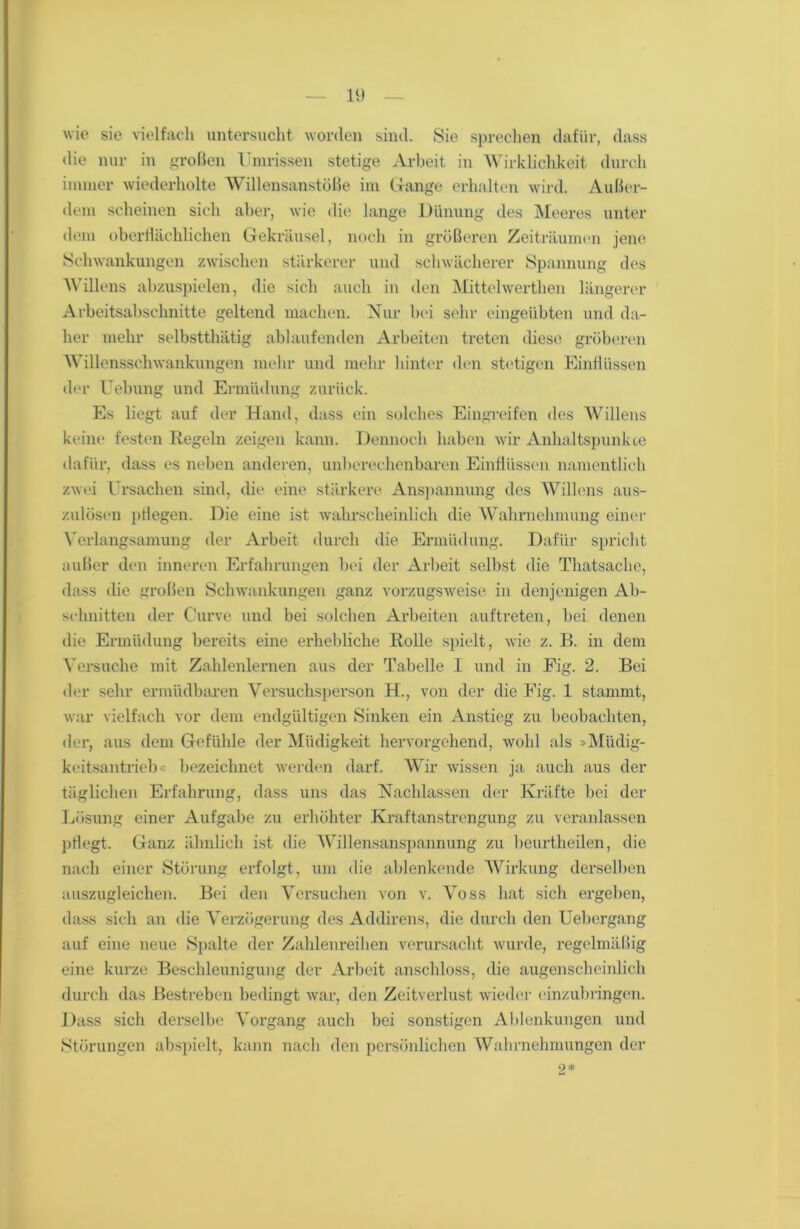 wie sie vielfach untersucht worden sind. Sie sprechen dafür, dass die nur in großen Umrissen stetige Arbeit in Wirklichkeit durch immer wiederholte Willensanstöße im Gange erhalten wird. Außer- dem scheinen sich aber, wie die lange Dünung des Meeres unter dem oberflächlichen Gekräusel, noch in größeren Zeiträumen jene Schwankungen zwischen stärkerer und schwächerer Spannung des Willens abzuspielen, die sich auch in den Mittelwerthen längerer Arbeitsabschnitte geltend machen. Nur bei sehr eingeübten und da- her mehr selbstthätig ablaufenden Arbeiten treten diese gröberen Willensschwankungen mehr und mehr hinter den stetigen Einflüssen der Uebung und Ermüdung zurück. Es liegt auf der Hand, dass ein solches Eingreifen des Willens keine festen Regeln zeigen kann. Dennoch haben wir Anhaltspunkte dafür, dass es neben anderen, unberechenbaren Einflüssen namentlich zwei Ursachen sind, die eine stärkere Anspannung des Willens aus- zulösen pflegen. Die eine ist wahrscheinlich die Wahrnehmung einer Verlangsamung der Arbeit durch die Ermüdung. Dafür spricht außer den inneren Erfahrungen bei der Arbeit selbst die Thatsache, dass die großen Schwankungen ganz vorzugsweise in denjenigen Ab- schnitten der Curve und bei solchen Arbeiten auftreten, bei denen die Ermüdung bereits eine erhebliche Rolle spielt, wie z. B. in dem Versuche mit Zahlenlernen aus der Tabelle I und in Eig. 2. Bei der sehr ermüdbaren Versuchsperson H., von der die Eig. 1 stammt, war vielfach vor dem endgültigen Sinken ein Anstieg zu beobachten, der, aus dem Gefühle der Müdigkeit hervorgehend, wohl als »Müdig- keitsantrieb« bezeichnet werden darf. Wir wissen ja auch aus der täglichen Erfahrung, dass uns das Nachlassen der Kräfte bei der Lösung einer Aufgabe zu erhöhter Kraftanstrengung zu veranlassen pflegt. Ganz ähnlich ist die Willensanspannung zu beurtheilen, die nach einer Störung erfolgt, um die ablenkende Wirkung derselben auszugleichen. Bei den Versuchen von v. Voss hat sich ergeben, dass sich an die Verzögerung des Addirens, die durch den Uebergang auf eine neue Spalte der Zahlenreihen verursacht wurde, regelmäßig eine kurze Beschleunigung der Arbeit anschloss, die augenscheinlich durch das Bestreben bedingt war, den Zeitverlust wieder einzubringen. Dass sich derselbe Vorgang auch bei sonstigen Ablenkungen und Störungen abspielt, kann nach den persönlichen Wahrnehmungen der