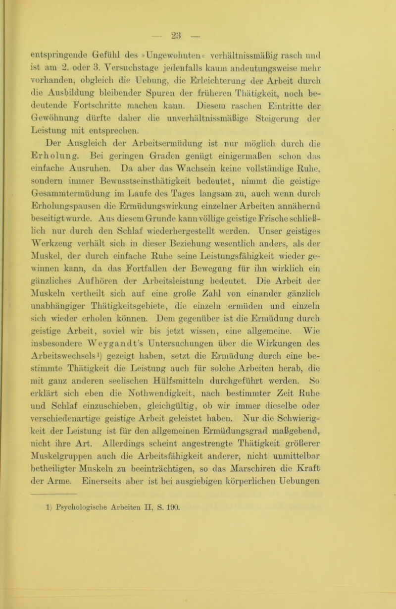 entspringende Gefühl des »Ungewohnten« verhältnissmäßig rasch und ist am 2. oder 3. Versuchstage jedenfalls kaum andeutungsweise mehr vorhanden, obgleich die Uebung, die Erleichterung der Arbeit durch die Ausbildung bleibender Spuren der früheren Thätigkeit, noch be- deutende Fortschritte machen kann. Diesem raschen Eintritte der Gewöhnung dürfte daher die unverhältnissmäßige Steigerung der Leistung mit entsprechen. Der Ausgleich der Arbeitsermüdung ist nur möglich durch die Erholung. Bei geringen Graden genügt einigermaßen schon das einfache Ausruhen. Da aber das Wachsein keine vollständige Ruhe, sondern immer Bewusstseinsthätigkeit bedeutet, nimmt die geistige Gesammtermüdung im Laufe des Tages langsam zu, auch wenn durch Erholungspausen die Ermüdungswirkung einzelner Arbeiten annähernd beseitigt wurde. Aus diesem Grunde kann völlige geistige Frische schließ- lich nur durch den Schlaf wiederhergestellt werden. Unser geistiges Werkzeug verhält sich in dieser Beziehung wesentlich anders, als der Muskel, der durch einfache Ruhe seine Leistungsfähigkeit wieder ge- winnen kann, da das Fortfallen der Bewegung für ihn wirklich ein gänzliches Aufhören der Arbeitsleistung bedeutet. Die Arbeit der Muskeln vertheilt sich auf eine große Zahl von einander gänzlich unabhängiger Thätigkeitsgebiete, die einzeln ermüden und einzeln sich wieder erholen können. Dem gegenüber ist die Ermüdung durch geistige Arbeit, soviel wir bis jetzt wissen, eine allgemeine. Wie insbesondere Weygandt's Untersuchungen über die Wirkungen des Arbeitswechsels1) gezeigt haben, setzt die Ermüdung durch eine be- stimmte Thätigkeit die Leistung auch für solche Arbeiten herab, die mit ganz anderen seelischen Hülfsmitteln durchgeführt werden. So erklärt sich eben die Notwendigkeit, nach bestimmter Zeit Ruhe und Schlaf einzuschieben, gleichgültig, ob wir immer dieselbe oder verschiedenartige geistige Arbeit geleistet haben. Nur die Schwierig- keit der Leistung ist für den allgemeinen Ermüdungsgrad maßgebend, nicht ihre Art. Allerdings scheint angestrengte Thätigkeit größerer Muskelgruppen auch die Arbeitsfähigkeit anderer, nicht unmittelbar beteiligter Muskeln zu beeinträchtigen, so das Marschiren die Kraft der Arme. Einerseits aber ist bei ausgiebigen körperlichen Uebungen