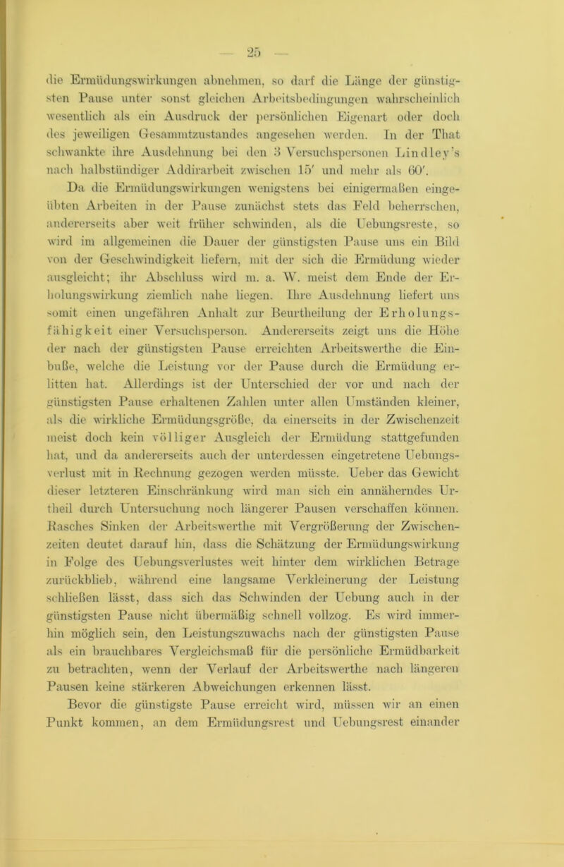 die Ermüdungswirkungen abnehmen, so darf die Länge der günstig- sten Pause unter sonst gleichen Arbeitsbedingungen wahrscheinlich wesentlich als ein Ausdruck der persönlichen Eigenart oder doch des jeweiligen Gesammtzustandes angesehen werden. In der That schwankte ihre Ausdehnung bei den 3 Versuchspersonen Lindley’s nach halbstündiger Addirarbeit zwischen 15' und mehr als üO'. Da die Ermüdungswirkungen wenigstens bei einigermaßen einge- Ubten Arbeiten in der Pause zunächst stets das Feld beherrschen, andererseits aber weit früher schwinden, als die Uebungsreste, so wird im allgemeinen die Dauer der günstigsten Pause uns ein Bild von der Geschwindigkeit liefern, mit der sich die Ermüdung wieder ausgleicht; ihr Abschluss wird m. a. W. meist dem Ende der Er- holungswirkung ziemlich nahe liegen. Ihre Ausdehnung liefert uns somit einen ungefähren Anhalt zur Beurtlieilung der Erholungs- fähigkeit einer Versuchsperson. Andererseits zeigt uns die Höhe der nach der günstigsten Pause erreichten Arbeitswerthe die Ein- buße, welche die Leistung vor der Pause durch die Ermüdung er- litten hat. Allerdings ist der Unterschied der vor und nach der günstigsten Pause erhaltenen Zahlen unter allen Umständen kleiner, als die wirkliche Ermüdungsgröße, da einerseits in der Zwischenzeit meist doch kein völliger Ausgleich der Ermüdung stattgefunden hat, und da andererseits auch der unterdessen eingetretene Uebungs- verlust mit in Rechnung gezogen werden müsste. Ueber das Gewicht dieser letzteren Einschränkung wird man sich ein annäherndes Ur- theil durch Untersuchung noch längerer Pausen verschaffen können. Rasches Sinken der Arbeitswerthe mit Vergrößerung der Zwischen- zeiten deutet darauf hin, dass die Schätzung der Ermüdungswirkung in Folge des Uebungsverlustes weit hinter dem wirklichen Betrage zurückblieb, während eine langsame Verkleinerung der Leistung schließen lässt, dass sich das Schwinden der Ucbung auch in der günstigsten Pause nicht übermäßig schnell vollzog. Es wird immer- hin möglich sein, den Leistungszuwachs nach der günstigsten Pause als ein brauchbares Vergleichsmaß für die persönliche Ermüdbarkeit zu betrachten, wenn der Verlauf der Arbeitswerthe nach längeren Pausen keine stärkeren Abweichungen erkennen lässt. Bevor die günstigste Pause erreicht wird, müssen wir an einen Punkt kommen, an dem Ermüdungsrest und Uebungsrest einander