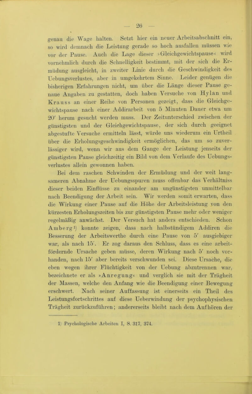 genau die AVage halten. Setzt liier ein neuer Arbeitsabschnitt ein, so wird demnach die Leistung gerade so hoch ausfallen müssen wie vor der Pause. Auch die Lage dieser »Gleichgewichtspause« wird vornehmlich durch die Schnelligkeit bestimmt, mit der sich die Er- müdung ausgleicht, in zweiter Linie durch die Geschwindigkeit des Uebungsverlustes, aber in umgekehrtem Sinne. Leider genügen die bisherigen Erfahrungen nicht, um über die Länge dieser Pause ge- naue Angaben zu gestatten, doch haben Versuche von Hylan und Krauss an einer Keihe von Personen gezeigt, dass die Gleichge- wichtspause nach einer Addirarbeit von 5 Minuten Dauer etwa um 20' herum gesucht werden muss. Der Zeitunterschied zwischen der günstigsten und der Gleichgewichtspause, der sich durch geeignet abgestufte Versuche ermitteln lässt, würde uns wiederum ein Urtheil über die Erholungsgeschwindigkeit ermöglichen, das um so zuver- lässiger wird, wenn wir aus dem Gange der Leistung jenseits der günstigsten Pause gleichzeitig ein Bild von dem Verlaufe des Uebungs- verlustes allein gewonnen haben. Bei dem raschen Schwinden der Ermüdung und der weit lang- sameren Abnahme der Uebungsspuren muss offenbar das Verhältniss dieser beiden Einflüsse zu einander am ungünstigsten unmittelbar nach Beendigung der Arbeit sein. Wir werden somit erwarten, dass die Wirkung einer Pause auf die Höhe der Arbeitsleistung von den kürzesten Erholungszeiten bis zur günstigsten Pause mehr oder weniger regelmäßig anwächst. Der Versuch hat anders entschieden. Schon Amberg1] konnte zeigen, dass nach halbstündigem Addiren die Besserung der Arbeitswerthe durch eine Pause von 5' ausgiebiger war, als nach 15'. Er zog daraus den Schluss, dass es eine arbeit- fördernde Ursache geben müsse, deren Wirkung nach 5' noch vor- handen, nach 15' aber bereits verschwunden sei. Diese Ursache, die eben wegen ihrer Flüchtigkeit von der Uebung abzutrennen war, bezeichnete er als »Anregung« und verglich sie mit der Trägheit der Massen, welche den Anfang wie die Beendigung einer Bewegung erschwert. Nach seiner Auffassung ist einerseits ein Tlieil des Leistungsfortschrittes auf diese Ueberwindung der psychophysischen Trägheit zurückzuführen; andererseits bleibt nach dem Auf hörender