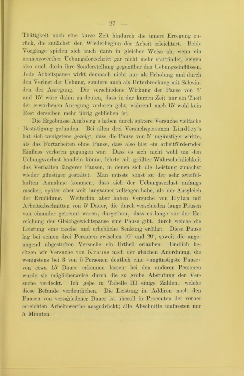 Thätigkeit noch eine kurze Zeit hindurch die innere Erregung zu- rück, die zunächst den Wiederbeginn der Arbeit erleichtert. Beide Vorgänge spielen sich auch dann in gleicher Weise ab, wenn ein nennenswerther Uebungsfortschritt gar nicht mehr stattfindet, zeigen also auch darin ihre »Sonderstellung gegenüber den Uebungseinflüssen. Jede Arbeitspause wirkt demnach nicht nur als Erholung und durch den Verlust der Uebung, sondern auch als Unterbrechung mit Schwin- den der Anregung. Die verschiedene Wirkung der Pause von 5' und 15' wäre dahin zu deuten, dass in der kurzen Zeit nur ein Theil der erworbenen Anregung verloren geht, während nach 15' wohl kein Rest derselben mehr übrig geblieben ist. Die Ergebnisse Amberg’s haben durch spätere Versuche vielfache Bestätigung gefunden. Bei allen drei Versuchspersonen Lindley’s hat sich wenigstens gezeigt, dass die Pause von 5' ungünstiger wirkte, als das Fortarbeiten ohne Panse, dass also hier ein arbeitfördernder Einfluss verloren gegangen war. Dass es sich nicht wohl um den LYbungsverlust handeln könne, lehrte mit größter Wahrscheinlichkeit das Verhalten längerer Pausen, in denen sich die Leistung zunächst wieder günstiger gestaltet. Man müsste sonst zu der sehr zweifel- haften Annahme kommen, dass sich der Uebungsverlust anfangs rascher, später aber weit langsamer vollzogen habe, als der Ausgleich der Ermüdung. Weiterhin aber haben Versuche von Hylan mit Arbeitsabschnitten von 5' Dauer, die durch verschieden lange Pausen von einander getrennt waren, dargethan, dass es lange vor der Er- reichung der G-leichgewichtspause eine Pause gibt, durch welche die Leistung eine rasche und erhebliche Senkung erfährt. Diese Pause lag bei seinen drei Personen zwischen 10' und 20', soweit die unge- nügend abgestuften Versuche ein Urtheil erlauben. Endlich be- sitzen wir Versuche von Krauss nach der gleichen Anordnung, die wenigstens bei 3 von 5 Personen deutlich eine »ungünstigste Pause« von etwa 15' Dauer erkennen lassen; bei den anderen Personen wurde sie möglicherweise durch die zu grobe Abstufung der Ver- suche verdeckt. Ich gebe in Tabelle III einige Zahlen, welche diese Befunde verdeutlichen. Die Leistung im Addiren nach den Pausen von verschiedener Dauer ist überall in Procenten der vorher erreichten Arbeitswerthe ausgedrückt; alle Abschnitte umfassten nur