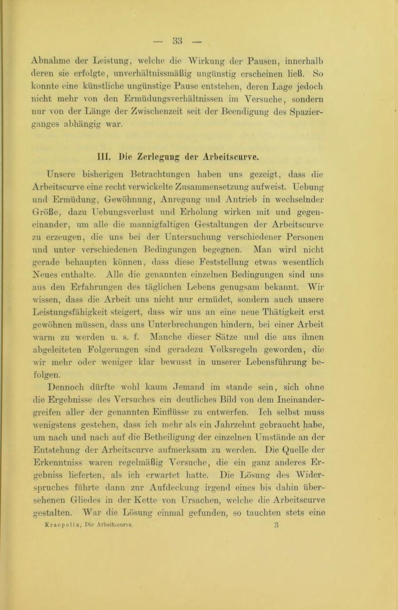 Abnahme der Leistung, welche die Wirkung der Pausen, innerhalb deren sie erfolgte, unverhältnismäßig ungünstig erscheinen ließ. So konnte eine künstliche ungünstige Pause entstehen, deren Lage jedoch nicht mehr von den Ermüdungsverhältnissen im Versuche, sondern nur von der Länge der Zwischenzeit seit der Beendigung des Spazier- ganges abhängig war. III. Die Zerlegung der Arbeitscurve. Unsere bisherigen Betrachtungen haben uns gezeigt, dass die Arbeitscurve eine recht verwickelte Zusammensetzung aufweist. Uebung und Ermüdung, Gewöhnung, Anregung und Antrieb in wechselnder Größe, dazu UebungsVerlust und Erholung wirken mit und gegen- einander, um alle die mannigfaltigen Gestaltungen der Arbeitscurve zu erzeugen, die uns bei der Untersuchung verschiedener Personen und unter verschiedenen Bedingungen begegnen. Man wird nicht gerade behaupten können, dass diese Feststellung etwas wesentlich Neues enthalte. Alle die genannten einzelnen Bedingungen sind uns aus den Erfahrungen des täglichen Lebens genugsam bekannt. Wir wissen, dass die Arbeit uns nicht nur ermüdet, sondern auch unsere Leistungsfähigkeit steigert, dass wir uns an eine neue Tlnitigkeit erst gewöhnen müssen, dass uns Unterbrechungen hindern, bei einer Arbeit warm zu werden u. s. f. Manche dieser Sätze und die aus ihnen abgeleiteten Folgerungen sind geradezu Volksregeln geworden, die wir mehr oder weniger klar bewusst in unserer Lebensführung be- folgen. Dennoch dürfte wohl kaum Jemand im stände sein, sich ohne die Ergebnisse des Versuches ein deutliches Bild von dem Ineinander- greifen aller der genannten Einflüsse zu entwerfen. Ich selbst muss wenigstens gestehen, dass ich mehr als ein Jahrzehnt gebraucht habe, um nach und nach auf die Betheiligung der einzelnen Umstände an der Entstehung der Arbeitscurve aufmerksam zu werden. Die Quelle der Erkenntniss waren regelmäßig Versuche, die ein ganz anderes Er- gebniss lieferten, als ich erwartet hatte. Die Lösung des Wider- spruches führte dann zur Aufdeckung irgend eines bis dahin über- sehenen Gliedes in der Kette von Ursachen, welche die Arbeitscurve gestalten. War die Lösung einmal gefunden, so tauchten stets eine
