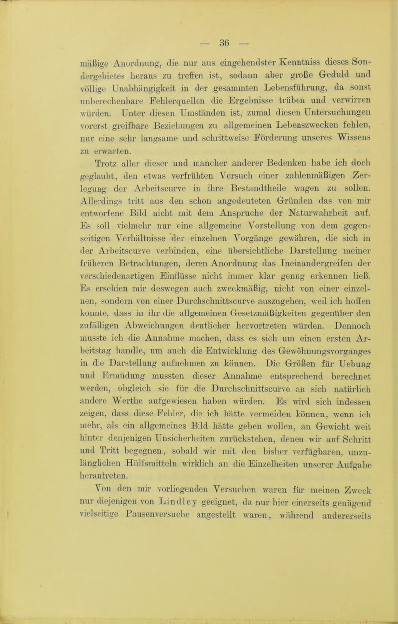 mäßige Anordnung, die nur aus eingehendster Kenntniss dieses Son- dergebietes heraus zu treffen ist, sodann aber große Geduld und völlige Unabhängigkeit in der gesummten Lebensführung, da sonst unberechenbare Fehlerquellen die Ergebnisse trüben und verwirren würden. Unter diesen Umständen ist, zumal diesen Untersuchungen vorerst greifbare Beziehungen zn allgemeinen Lebenszwecken fehlen, nur eine sehr langsame und schrittweise Förderung unseres Wissens zu erwarten. Trotz aller dieser und mancher anderer Bedenken habe ich doch geglaubt, den etwas verfrühten Versuch einer zahlenmäßigen Zer- legung der Arbeitscurve in ihre Bestandteile wagen zu sollen. Allerdings tritt aus den schon angedeuteten Gründen das von mir entworfene Bild nicht mit dem Ansprüche der Naturwahrheit auf. Es soll vielmehr nur eine allgemeine Vorstellung von dem gegen- seitigen Verhältnisse der einzelnen Vorgänge gewähren, die sich in der Arbeitscurve verbinden, eine übersichtliche Darstellung meiner früheren Betrachtungen, deren Anordnung das Ineinandergreifen der verschiedenartigen Einflüsse nicht immer klar genug erkennen ließ. Es erschien mir deswegen auch zweckmäßig, nicht von einer einzel- nen, sondern von einer Durchschnittscurve auszugehen, weil ich hoffen konnte, dass in ihr die allgemeinen Gesetzmäßigkeiten gegenüber den zufälligen Abweichungen deutlicher hervortreten würden. Dennoch musste ich die Annahme machen, dass es sich um einen ersten Ar- beitstag handle, um auch die Entwicklung des Gewöhnungsvorganges in die Darstellung aufnehmen zu können. Die Größen für Uebung und Ermüdung mussten dieser Annahme entsprechend berechnet werden, obgleich sie für die Durchschnittscurve an sich natürlich andere Werthe aufgewiesen haben würden. Es wird sich indessen zeigen, dass diese Fehler, die ich hätte vermeiden können, wenn ich mehr, als ein allgemeines Bild hätte gehen wollen, an Gewicht weit hinter denjenigen Unsicherheiten zurückstehen, denen wir auf Schritt und Tritt begegnen, sobald wir mit den bisher verfügbaren, unzu- länglichen Hülfsmitteln wirklich an die Einzelheiten unserer Aufgabe herantreten. Von den mir vorliegenden Versuchen waren für meinen Zweck nur diejenigen von Lindley geeignet, da nur hier einerseits genügend vielseitige Pausenversuche angestellt waren, während andererseits