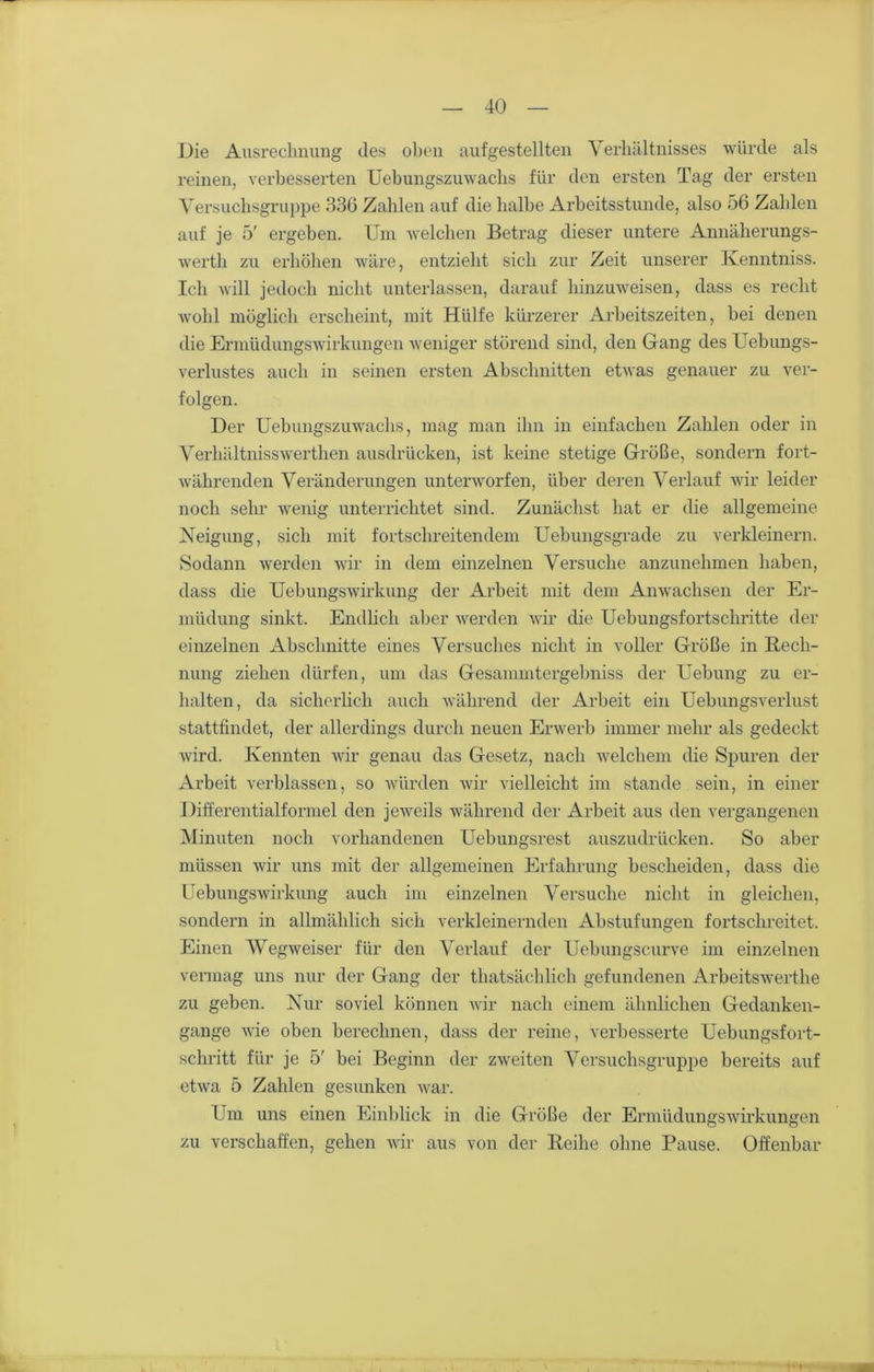Die Ausrechnung des oben aufgestellten Verhältnisses würde als reinen, verbesserten Uebungszuwaclis für den ersten Tag der ersten Versuchsgruppe 336 Zahlen auf die halbe Arbeitsstunde, also 56 Zahlen auf je 5' ergeben. Um welchen Betrag dieser untere Annäherungs- werth zu erhöhen wäre, entzieht sich zur Zeit unserer Ivenntniss. Ich will jedoch nicht unterlassen, darauf hinzuweisen, dass es recht wohl möglich erscheint, mit Hülfe kürzerer Arbeitszeiten, bei denen die Ermüdungswirkungen weniger störend sind, den Gang des Uebungs- verlustes auch in seinen ersten Abschnitten etwas genauer zu ver- folgen. Der Uebungszuwaclis, mag man ihn in einfachen Zahlen oder in Verhältnisswerthen ausdrLicken, ist keine stetige Größe, sondern fort- währenden Veränderungen unterworfen, über deren Verlauf wir leider noch sehr wenig unterrichtet sind. Zunächst hat er die allgemeine Neigung, sich mit fortschreitendem Uebungsgrade zu verkleinern. Sodann werden wir in dem einzelnen Versuche anzunehmen haben, dass die Uebungswirkung der Arbeit mit dem Anwachsen der Er- müdung sinkt. Endlich aber werden wir die Uebungsfortschritte der einzelnen Abschnitte eines Versuches nicht in voller Größe in Rech- nung ziehen dürfen, um das Gesammtergebniss der Uebung zu er- halten, da sicherlich auch während der Arbeit ein Uebungsverlust stattfindet, der allerdings durch neuen Erwerb immer mehr als gedeckt wird. Kennten wir genau das Gesetz, nach welchem die Spuren der Arbeit verblassen, so würden wir vielleicht im stände sein, in einer Differentialformel den jeweils während der Arbeit aus den vergangenen Minuten noch vorhandenen Uebungsrest auszudrücken. So aber müssen wir uns mit der allgemeinen Erfahrung bescheiden, dass die Uebungswirkung auch im einzelnen Versuche nicht in gleichen, sondern in allmählich sich verkleinernden Abstufungen fortschreitet. Einen Wegweiser für den Verlauf der Uebungscurve im einzelnen vermag uns nur der Gang der thatsächlich gefundenen Arbeitswerthe zu geben. Nur soviel können wir nach einem ähnlichen Gedanken- gange wie oben berechnen, dass der reine, verbesserte Uebungsf ort- schritt für je 5' bei Beginn der zweiten Versuchsgruppe bereits auf etwa 5 Zahlen gesunken war. Um uns einen Einblick in die Größe der Ermüdungswirkungen zu verschaffen, gehen wir aus von der Reihe ohne Pause. Offenbar