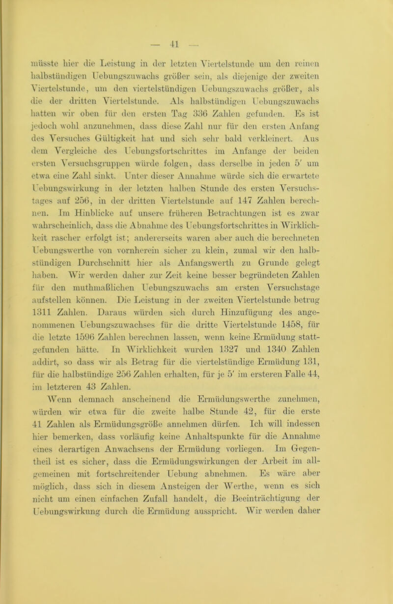 müsste liier die Leistung in der letzten Viertelstunde um den reinen halbstündigen Uebungszuwaclis größer sein, als diejenige der zweiten Viertelstunde, um den viertelstündigen Uebungszuwaclis größer, als die der dritten Viertelstunde. Als halbstündigen Uebungszuwaclis hatten wir oben für den ersten Tag 336 Zahlen gefunden. Pis ist jedoch wohl anzunehmen, dass diese Zahl nur für den ersten Anfang des Versuches Gültigkeit hat und sich sehr bald verkleinert. Aus dem Vergleiche des Uebungsfortschrittes im Anfänge der beiden ersten Versuchsgruppen würde folgen, dass derselbe in jeden 5' um etwa eine Zahl sinkt. Unter dieser Annahme würde sich die erwartete Uebungswirkung in der letzten halben Stunde des ersten Versuchs- tages auf 256, in der dritten Viertelstunde auf 147 Zahlen berech- nen. Im Hinblicke auf unsere früheren Betrachtungen ist es zwar wahrscheinlich, dass die Abnahme des Uebungsfortschrittes in Wirklich- keit rascher erfolgt ist; andererseits waren aber auch die berechneten Uebungswertlie von vornherein sicher zu klein, zumal wir den halb- stündigen Durchschnitt hier als Anfangswerth zu Grunde gelegt haben. Wir werden daher zur Zeit keine besser begründeten Zahlen für den muthmaßlichen Uebungszuwaclis am ersten Versuchstage aufstellen können. Die Leistung in der zweiten Viertelstunde betrug 1311 Zahlen. Daraus würden sich durch Hinzufügung des ange- nommenen Uebungszuwachses für die dritte Viertelstunde 1458, für die letzte 1596 Zahlen berechnen lassen, wenn keine Ermüdung statt- gefunden hätte. In Wirklichkeit wurden 1327 und 1340 Zahlen addirt, so dass wir als Betrag für die viertelstündige Ermüdung 131, für die halbstündige 256 Zahlen erhalten, für je 5' im ersteren Falle 44, im letzteren 43 Zahlen. Wenn demnach anscheinend die Ermüdungswerthe zunehmen, würden wir etwa für die zweite halbe Stunde 42, für die erste 41 Zahlen als Ermüdungsgröße annehmen dürfen. Ich will indessen hier bemerken, dass vorläufig keine Anhaltspunkte für die Annahme eines derartigen Anwachsens der Ermüdung vorliegen. Im Gegen- theil ist es sicher, dass die Ermüdungswirkungen der Arbeit im all- gemeinen mit fortschreitender Uebung abnehmen. Es wäre aber möglich, dass sich in diesem Ansteigen der Werthe, wenn es sich nicht um einen einfachen Zufall handelt, die Beeinträchtigung der Uebungswirkung durch die Ermüdung ausspricht. Wir werden daher