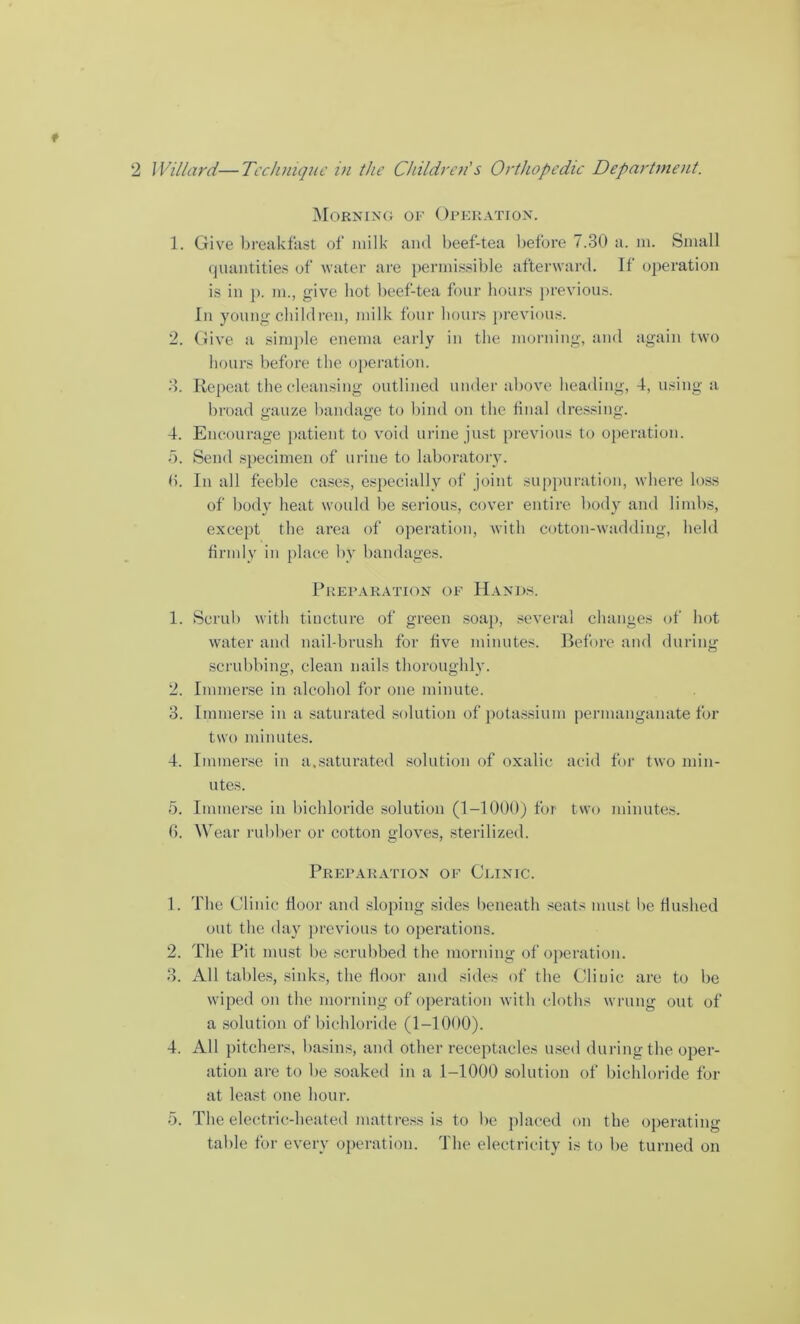 Morning of Operation. 1. Give breakfast of milk and beef-tea before 7.30 a. m. Small quantities of water are permissible afterward. It operation is in ]>. m., give hot beef-tea four hours previous. In young children, milk four hours previous. 2. Give a simple enema early in the morning, and again two hours before the operation. 3. Repeat the cleansing outlined under above heading, 4, using a broad gauze bandage to bind on the final dressing. 4. Encourage patient to void urine just previous to operation. 5. Send specimen of urine to laboratory. <>. In all feeble cases, especially of joint suppuration, where loss of body heat would be serious, cover entire body and limbs, except the area of operation, with cotton-wadding, held firmly in place by bandages. Preparation of Hands. 1. Scrub with tincture of green soap, several changes of hot water and nail-brush for five minutes. Before and during scrubbing, clean nails thoroughly. 2. Immerse in alcohol for one minute. 3. Immerse in a saturated solution of potassium permanganate for two minutes. 4. Immerse in a.saturated solution of oxalic acid for two min- utes. 5. Immerse in bichloride solution (1-1000) for two minutes. 0. Wear rubber or cotton gloves, sterilized. Preparation of Clinic. 1. The Clinic floor and sloping sides beneath seats must be flushed out the day previous to operations. 2. The Pit must be scrubbed the morning of operation. 3. All tables, sinks, the floor and sides of the Clinic are to be wiped on the morning of operation with cloths wrung out of a solution of bichloride (1-1000). 4. All pitchers, basins, and other receptacles used during the oper- ation are to lie soaked in a 1-1000 solution of bichloride for at least one hour. 5. The electric-heated mattress is to lie placed on the operating table for every operation. The electricity is to be turned on