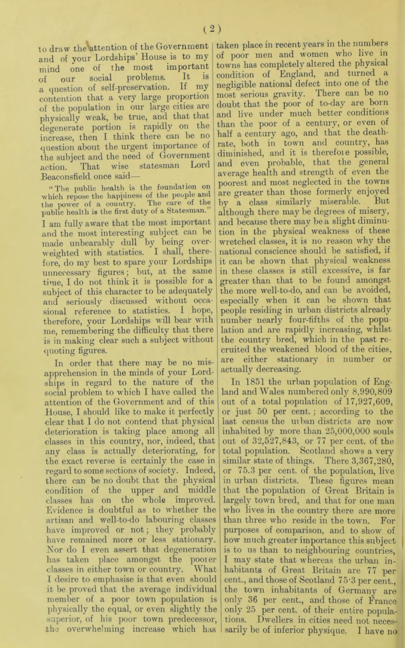 to draw the*attention of the Government and of your Lordships’ House is to my mind one of the most important of our social problems. It is a question of self-preservation. If my contention that a very large proportion of the population in our large cities are physically weak, be true, and that that degenerate portion is rapidly on the increase, then I think there can be no question about the urgent importance of the subject and the need of Government action. That wise statesman Lord Beaconsfield. once said— “ The public health is the foundation on which repose the happiness of the people and the power of a country. The care of the public health is the first duty of a Statesman.” I am fully aware that the most important and the most interesting subject can be made unbearably dull by being over- weighted with statistics. I shall, there- fore, do my best to spare your Lordships unnecessary figures; but, at the same time, I do not think it is possible for a subject of this character to be adequately and seriously discussed without occa- sional reference to statistics. 1 hope, therefore, your Lordships will bear with me, remembering the difficulty that there is in making clear such a subject without quoting figures. In order that there may be no mis- apprehension in the minds of your Lord- ships in regard to the nature of the social problem to which I have called the attention of the Government and of this House, I should like to make it perfectly clear that I do not contend that physical deterioration is taking place among all classes in this country, nor, indeed, that any class is actually deteriorating, for the exact reverse is certainly the case in regard to some sections of society. Indeed, there can be no doubt that the physical condition of the upper and middle classes has on the whole improved. Evidence is doubtful as to whether the artisan and well-to-do labouring classes have improved or not; they probably have remained more or less stationaiy. Nor do I even assert that degeneration has taken place amongst the pooler classes in either town or country. What I desire to emphasise is that even should it be proved that the average individual member of a poor town population is physically the equal, or even slightly the superior, of his poor town predecessor, the overwhelming increase which has taken place in recent years in the numbers of poor men and women who live in towns has completely altered the physical condition of England, and turned a negligible national defect into one of the most serious gravity. There can be no doubt that the poor of to-day are born and live under much better conditions than the poor of a century, or even of half a century ago, and that the death- rate, both in town and country, has diminished, and it is therefoie possible, and even probable, that the general average health and strength of even the poorest and most neglected in the towns are greater than those formerly enjoyed by a class similarly miserable. But although there maybe degrees of misery, and because there may be a slight diminu- tion in the physical weakness of these wretched classes, it is no reason why the national conscience should be satisfied, if it can be shown that physical weakness in these classes is still excessive, is far greater than that to be found amongst the more well-to-do, and can be avoided, especially when it can be shown that people residing in urban districts already number nearly four-fifths of the popu- lation and are rapidly increasing, whilst the country bred, which in the past re- cruited the weakened blood of the cities, are either stationary in number or actually decreasing. In 1851 the urban population of Eng- land and Wales numbered only 8,990,809 out of a total population of 17,927,609, or just 50 per cent.; according to the last census the ui ban districts are now inhabited by more than 25,000,000 souls out of 32,527,843, or 77 per cent, of the total population. Scotland shows a very similar state of things. There 3,367,280, or 75.3 per cent, of the population, live in urban districts. These figures mean that the population of Great Britain is largely town bred, and that for one man who lives in the country there are more than three who reside in the town. For purposes of comparison, and to show of how much greater importance this subject is to us than to neighbouring countries, I may state that whereas the urban in- habitants of Great Britain are 77 per cent., and those of Scotland 75-3 per cent., the town inhabitants of Germany are only 36 per cent., and those of Franco only 25 per cent, of their entire popula- tions. Dwellers in cities need not neces- sarily be of inferior physique. I have no
