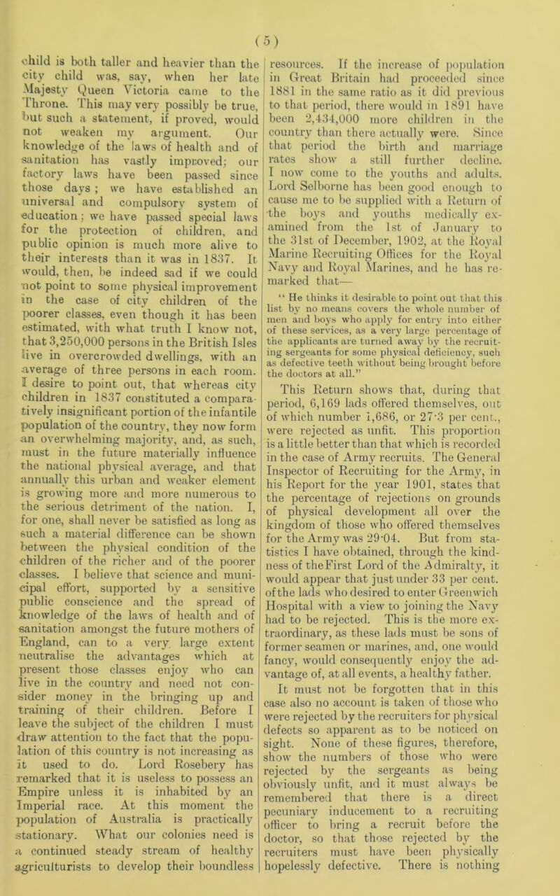 child is both taller and heavier than the city child was, say, when her late Majesty Queen Victoria came to the Throne. This may very possibly be true, but such a statement, if proved, would not weaken my argument. Our knowledge of the laws of health and of sanitation has vastly improved; our factory laws have been passed since those days ; we have established an universal and compulsory system of ■education; we have passed special laws for the protection of children, and public opinion is much more alive to their interests than it was in 1837. It would, then, be indeed sad if we could not point to some physical improvement in the case of city children of the poorer classes, even though it has been estimated, with what truth I know not, that 3,250,000 persons in the British Isles live in overcrowded dwellings, with an average of three persons in each room. I desire to point out, that whereas city children in 1837 constituted a compara- tively insignificant portion of the infantile population of the country, they now form an overwhelming majority, and, as such, must in the future materially influence the national physical average, and that annually this urban and weaker element is growing more and more numerous to the serious detriment of the nation. I, for one, shall never be satisfied as long as such a material difference can be shown between the physical condition of the children of the richer and of the poorer classes. I believe that science and muni- cipal effort, supported by a sensitive public conscience and the spread of knowledge of the laws of health and of sanitation amongst the future mothers of England, can to a very, large extent neutralise the advantages which at present those classes enjoy who can live in the country and need not con- sider money in the bringing up and training of their children. Before I leave the subject of the children I must draw attention to the fact that the popu- lation of this country is not increasing as it used to do. Lord Rosebery has remarked that it is useless to possess an Empire unless it is inhabited by an Imperial race. At this moment the population of Australia is practically stationary. What our colonies need is a continued steady stream of healthy agriculturists to develop their boundless resources. If the increase of population in Great Britain had proceeded since 1881 in the same ratio as it did previous to that period, there would in 1891 have been 2,434,000 more children in the country than there actually were. Since that period the birth and marriage rates show a still further decline. I now come to the youths and adults. Lord Selborne has been good enough to cause me to be supplied with a Return of the boys and youths medically ex- amined from the 1st of January to the 31st of December, 1902, at the Royal Marine Recruiting Offices for the Royal Navy and Royal Marines, and he has re- marked that— “ He thinks it desirable to point out that this list by no means covers the whole number of men and boys who apply for entry into either of these services, as a very large percentage of the applicants are turned away by the recruit- ing sergeants for some physical deficiency, such as defective teeth without being brought before the doctors at all.” This Return shows that, during that period, 6,169 lads offered themselves, out of which number 1,686, or 27*3 per cent., were rejected as unfit. This proportion is a little better than that which is recorded in the case of Army recruits. The General Inspector of Recruiting for the Army, in his Report for the year 1901, states that the percentage of rejections on grounds of physical development all over the kingdom of those who offered themselves for the Army was 29-04. But from sta- tistics I have obtained, through the kind- ness of theFirst Lord of the Admiralty, it would appear that just under 33 per cent, of the lads who desired to enter Greenwich Hospital with a view to joining the Navy had to be rejected. This is the more ex- traordinary, as these lads must be sons of former seamen or marines, and, one would fancy, would consequently enjoy the ad- vantage of, at all events, a healthy father. It must not be forgotten that in this case also no account is taken of those who were rejected by the recruiters for physical defects so apparent as to bo noticed on sight. None of these figures, therefore, show the numbers of those who were rejected by the sergeants as being obviously unfit, and it must always be remembered that there is a direct pecuniary inducement to a recruiting officer to bring a recruit before the doctor, so that those rejected by the recruiters must have been physically hopelessly defective. There is nothing