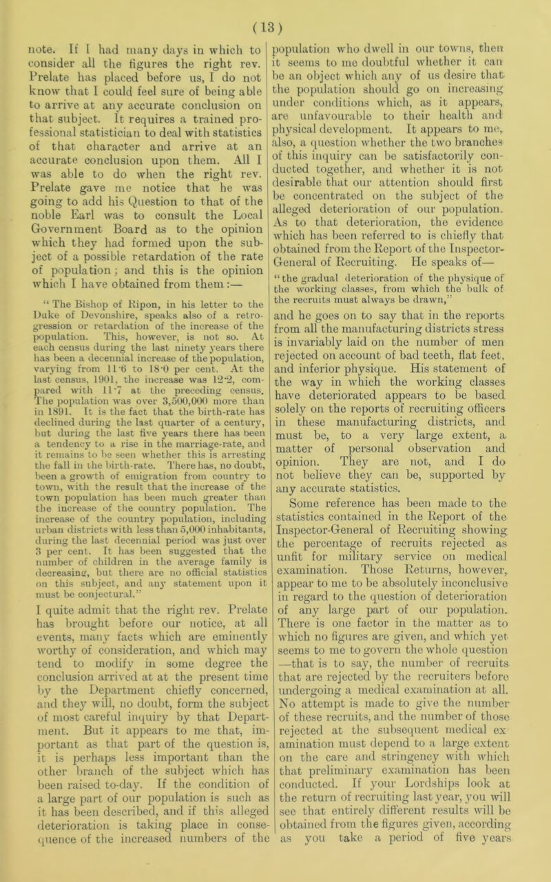 note. It I had many days in which to consider all the figures the right rev. Prelate has placed before us, I do not know that I could feel sure of being able to arrive at any accurate conclusion on that subject. It requires a trained pro- fessional statistician to deal with statistics of that character and arrive at an accurate conclusion upon them. All 1 was able to do when the right rev. Prelate gave me notice that he was going to add his Question to that of the noble Earl was to consult the Local Government Board as to the opinion which they had formed upon the sub- ject of a possible retardation of the rate of population; and this is the opinion which I have obtained from them :— “ The Bishop of Ripon, in his letter to the Duke of Devonshire, speaks also of a retro- gression or retardation of the increase of the population. This, however, is not so. At each census during the last ninety years there has been a decennial increase of the population, varying from 11 *6 to 18-0 per cent. At the last census, 1901, the increase was 12 '2, com- pared with 11-7 at the preceding census. The population was over 3,500,000 more than in 1891. It is the fact that the birth-rate has declined during the last quarter of a century, but during the last five years there has been a tendency to a rise in the marriage-rate, and it remains to be seen whether this is arresting the fall in the birth-rate. There has, no doubt, been a growth of emigration from country to town, with the result that the increase of the town population has been much greater than the increase of the country population. The increase of the country population, including urban districts with less than 5,000 inhabitants, during the last decennial period was just over 3 per cent. It has been suggested that the number of children in the average family is decreasing, but there are no official statistics on this subject, and any statement upon it must be conjectural.” I quite admit that the right rev. Prelate has brought before our notice, at all events, many facts which are eminently worthy of consideration, and which may tend to modify in some degree the conclusion arrived at at the present time by the Department chiefly concerned, and they will, no doubt, form the subject of most careful inquiry by that Depart- ment. But it appears to me that, im- portant as that part of the question is, it is perhaps less important than the other branch of the subject which has been raised to-day. If the condition of a large part of our population is such as it has been described, and if this alleged deterioration is taking place in conse- quence of the increased numbers of the population who dwell in our towns, then it seems to me doubtful whether it can bo an object which any of us desire that- the population should go on increasing under conditions which, as it appears, are unfavourable to their health and physical development. It appears to me, also, a question whether the two branches of this inquiry can be satisfactorily con- ducted together, and whether it is not desirable that our attention should first be concentrated on the subject of the alleged deterioration of our population. As to that deterioration, the evidence which has been referred to is chiefly that obtained from the Report of the Inspector- General of Recruiting. He speaks of— “ the gradual deterioration of the physique of the working classes, from which the bulk of the recruits must always be drawn,” and he goes on to say that in the reports from all the manufacturing districts stress is invariably laid on the number of men rejected on account of bad teeth, flat feet, and inferior physique. His statement of the way in which the working classes have deteriorated appears to be based, solely on the reports of recruiting officers in these manufacturing districts, and must be, to a very large extent, a matter of personal observation and opinion. They are not, and I do not believe they can be, supported by any accurate statistics. Some reference has been made to the statistics contained in the Report of the Inspector-General of Recruiting showing the percentage of recruits rejected as unfit for military service on medical examination. Those Returns, however, appear to me to be absolutely inconclusive in regard to the question of deterioration of any large part of our population. There is one factor in the matter as to which no figures are given, and which yet seems to me to govern the whole question —that is to say, the number of recruits that are rejected by the recruiters before undergoing a medical examination at all. No attempt is made to give the number of these recruits, and the number of those rejected at the subsequent medical ex animation must depend to a large extent on the care and stringency with which that preliminary examination has been conducted. If your Lordships look at the return of recruiting last year, you will see that entirely different results will be obtained from the figures given, according as you take a period of five years