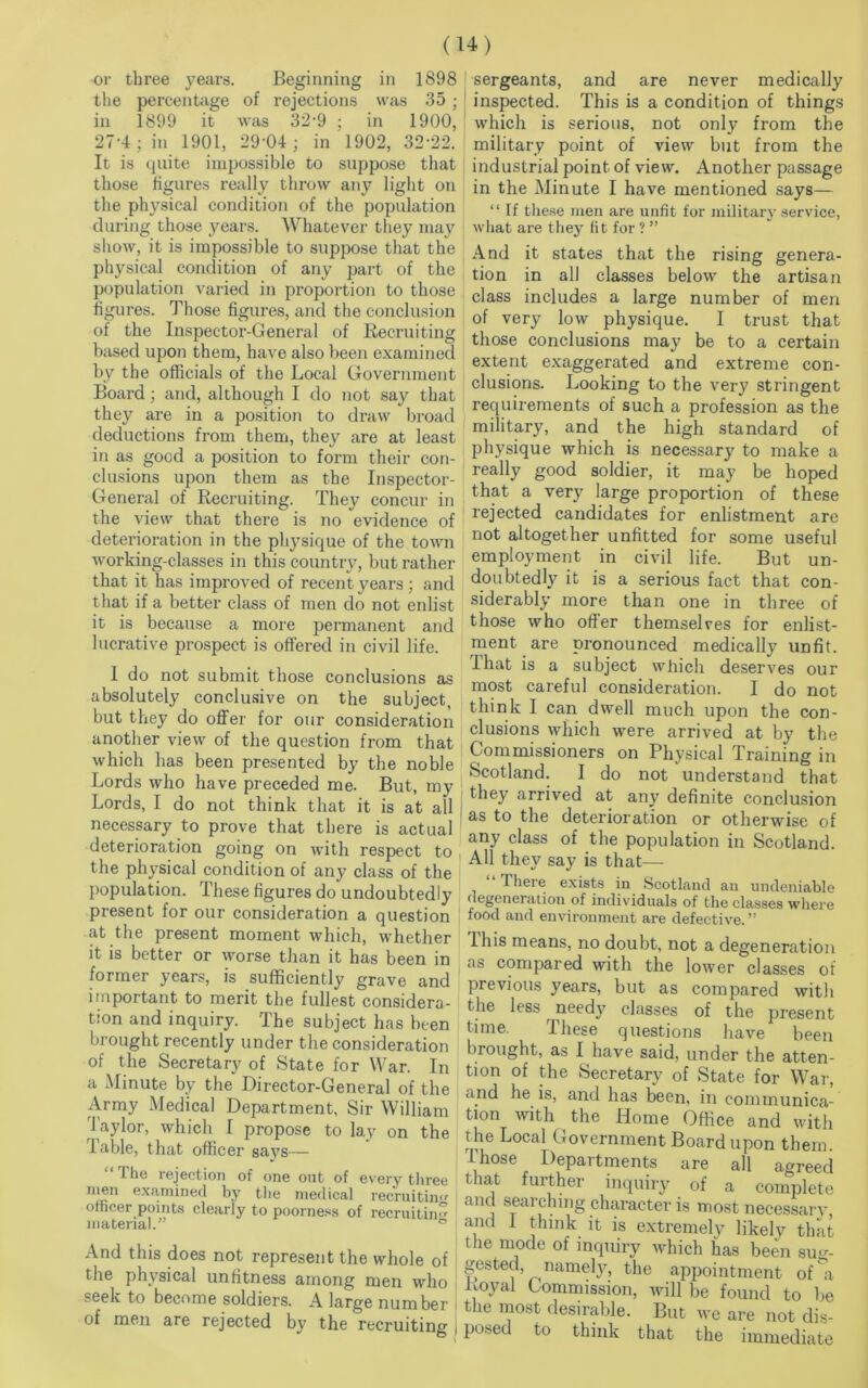 or three years. Beginning in 1898 the percentage of rejections was 35 ; in 1899 it was 32-9 ; in 1900, 27-4; in 1901, 29'04; in 1902, 32'22. It is quite impossible to suppose that those figures really throw any light on the physical condition of the population during those years. Whatever they may show, it is impossible to suppose that the physical condition of any part of the population varied in proportion to those figures. Those figures, and the conclusion of the Inspector-General of Recruiting based upon them, have also been examined by the officials of the Local Government Board; and, although I do not say that they are in a position to draw broad deductions from them, they are at least in as good a position to form their con- clusions upon them as the Inspector- General of Recruiting. They concur in the view that there is no evidence of deterioration in the physique of the town working-classes in this country, but rather that it has improved of recent years; and that if a better class of men do not enlist it is because a more permanent and lucrative prospect is offered in civil life. I do not submit those conclusions as absolutely conclusive on the subject, but they do offer for our consideration another view of the question from that which has been presented by the noble Lords who have preceded me. But, my Lords, I do not think that it is at all necessary to prove that there is actual deterioration going on with respect to the physical condition of any class of the population. These figures do undoubtedly present for our consideration a question at the present moment which, whether it is better or worse than it has been in former years, is sufficiently grave and important to merit the fullest considera- tion and inquiry. The subject has been brought recently under the consideration of the Secretary of State for War. In a Minute by the Director-General of the Army Medical Department, Sir William Taylor, which I propose to lay on the iable, that officer says— The rejection of one out of every three men examined by the medical recruiting officer points clearly to poorness of recruiting material.” ° And this does not represent the whole of the physical unfitness among men who seek to become soldiers. A large number of men are rejected by the recruiting sergeants, and are never medically inspected. This is a condition of things which is serious, not only from the military point of view but from the industrial point of view. Another passage in the Minute I have mentioned says— “ If these men are unfit for military service, what are they fit for ? ” And it states that the rising genera- tion in all classes below the artisan class includes a large number of men of very low physique. I trust that those conclusions may be to a certain extent exaggerated and extreme con- clusions. Looking to the very stringent requirements of such a profession as the military, and the high standard of physique which is necessary to make a really good soldier, it may be hoped that a very large proportion of these rejected candidates for enlistment are not altogether unfitted for some useful employment in civil life. But un- doubtedly it is a serious fact that con- siderably more than one in three of those who offer themselves for enlist- ment are pronounced medically unfit. That is a subject which deserves our most careful consideration. I do not think I can dwell much upon the con- clusions which were arrived at by the Commissioners on Physical Training in Scotland. I do not understand that they arrived at any definite conclusion ! as to the deterioration or otherwise of any class of the population in Scotland. All they say is that— 1 here exists in Scotland an undeniable degeneration of individuals of the classes where food and environment are defective. ” This means, no doubt, not a degeneration as compared with the lower classes of previous years, but as compared with the less needy classes of the present time. Ihese questions have been brought, as I have said, under the atten- tion of the Secretary of State for War, and he is, and has been, in communica- tion with the Home Office and with the Local Government Board upon them. I hose Departments are all agreed that further inquiry of a complete and searching character is most necessary, and 1 think it is extremely likely that the mode of inquiry which has been sug- gested namely, the appointment of a Royal Commission, will be found to be t ie most desirable. But we are not dis- posed to think that the immediate