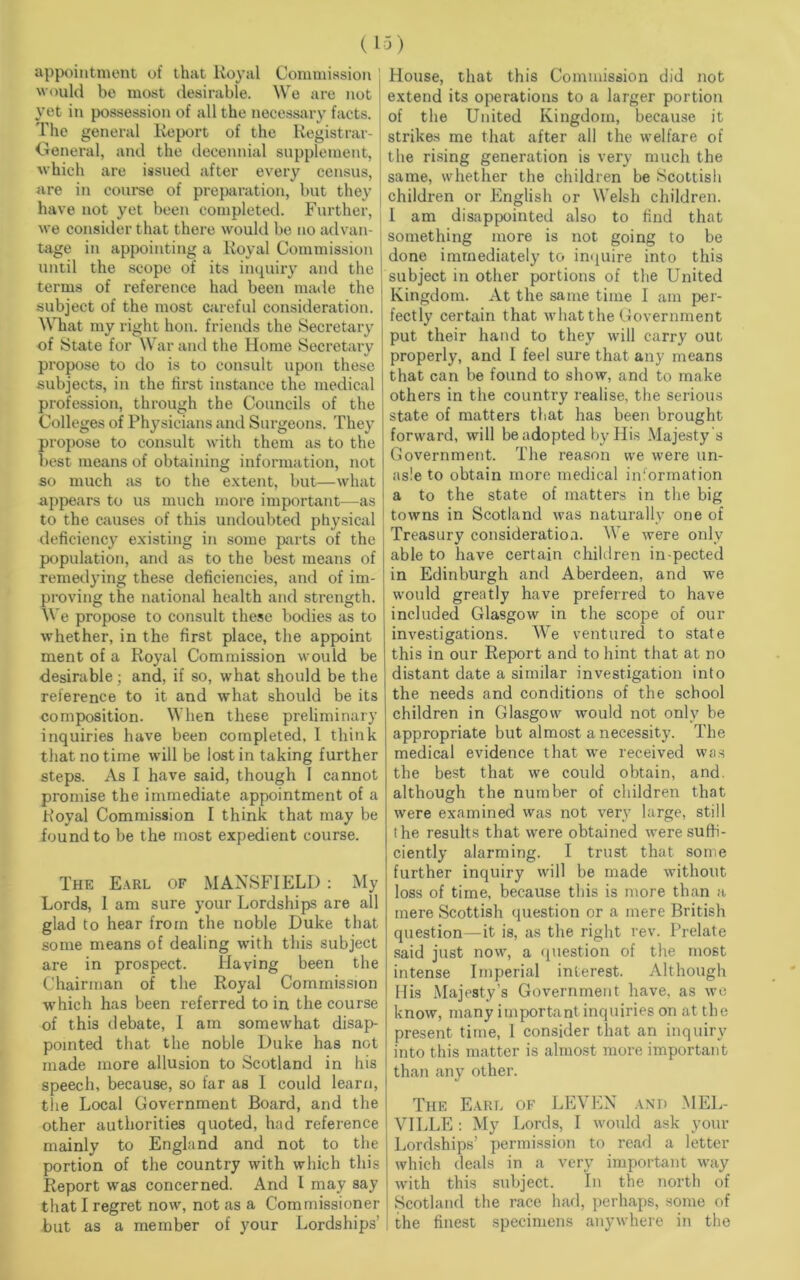 (IS) appointment of that lvoyal Commission would be most desirable. We are not yet in possession of all the necessary facts. The general Report of the Registrar- General, and the decennial supplement, which are issued after every census, are in course of preparation, but they have not yet been completed. Further, we consider that there would be no advan- tage in appointing a Royal Commission until the scope of its inquiry and the terms of reference had been made the subject of the most careful consideration. What my right hon. friends the Secretary of State for War and the Home Secretary propose to do is to consult upon these subjects, in the first instance the medical profession, through the Councils of the Colleges of Physicians and Surgeons. They propose to consult with them as to the best means of obtaining information, not so much as to the extent, but—what appears to us much more important—as to the causes of this undoubted physical deficiency existing in some parts of the population, and as to the best means of remedying these deficiencies, and of im- proving the national health and strength. We propose to consult these bodies as to whether, in the first place, the appoint ment of a Royal Commission would be desirable; and, if so, what should be the reference to it and what should be its composition. When these preliminary inquiries have been completed. I think that no time will be lost in taking further steps. As I have said, though 1 cannot promise the immediate appointment of a h’oyal Commission I think that may be found to be the most expedient course. The Earl of MANSFIELD : My Lords, 1 am sure your Lordships are all glad to hear from the noble Duke that some means of dealing with this subject are in prospect. Haying been the Chairman of the Royal Commission which has been referred to in the course of this debate, I am somewhat disap- pointed that the noble Duke has not made more allusion to Scotland in his speech, because, so far as I could learn, the Local Government Board, and the other authorities quoted, had reference mainly to England and not to the portion of the country with which this Report was concerned. And I may say that I regret now, not as a Commissioner but as a member of your Lordships' House, that this Commission did not extend its operations to a larger portion of the United Kingdom, because it strikes me that after all the welfare of the rising generation is very much the same, whether the children be Scottish children or English or Welsh children. I am disappointed also to find that something more is not going to be done immediately to inquire into this subject in other portions of the United Kingdom. At the same time I am per- fectly certain that what the Government put their hand to they will carry out properly, and I feel sure that any means that can be found to show, and to make others in the country realise, the serious state of matters that has been brought forward, will be adopted by His Majesty's Government. The reason we were un- as!e to obtain more medical information a to the state of matters in the big towns in Scotland was naturally one of Treasury consideration. We were only able to have certain children in-pected in Edinburgh and Aberdeen, and we would greatly have preferred to have included Glasgow in the scope of our investigations. We ventured to state this in our Report and to hint that at no distant date a similar investigation into the needs and conditions of the school children in Glasgow would not only be appropriate but almost a necessity. The medical evidence that we received was the best that we could obtain, and. although the number of children that were examined was not very large, still the results that were obtained were suffi- ciently alarming. I trust that some further inquiry will be made without loss of time, because this is more than a mere Scottish question or a mere British question—it is, as the right rev. Prelate said just now, a question of the most intense Imperial interest. Although His Majesty’s Government have, as we know, many important inquiries on at the present time, 1 consider that an inquiry into this matter is almost more important than any other. The Earl of LEVEN and MEL- VILLE : My Lords, I would ask your Lordships’ permission to read a letter which deals in a very important way with this subject. In the north of Scotland the race had, perhaps, some of the finest specimens anywhere in the