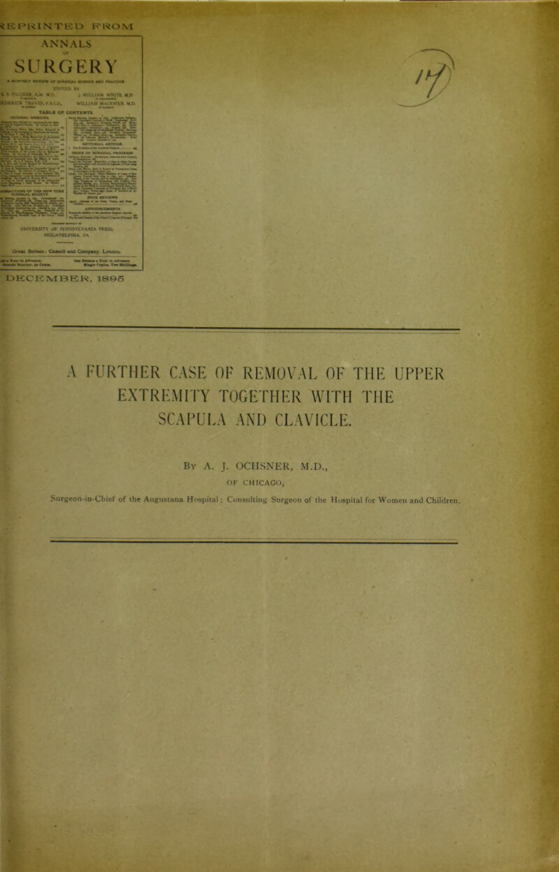 iEPKINTKD FROM ANNALS SURGERY a Mo»ria» >rni« o* »u«okjh. kismci ud riuaici EDITED BV U * WLCHER. AH MO * WILLIAM WHITE. HD LlUfcK X_'*K\ KSwEILCS. WILLIAM MAOjWKN MD TABLE OF CONTENTS :*rr;Te $8GR*u=f: , um«ui ancu t Lfcari^uirr* - ■ ■ **■ - - TU- v | man or ivboical. r»oo««*» stisrJKSi: *iES~§iyciEi.'rir.'~ g£f3si& UNIVERSITY OF PENNSYLVANIA PRESS. PHILADELPHIA. PA Oreai Britain: CamcII *»n0 Company. Lonoot. J> • Tm> i« Utu<«. DECEMBER, 1895 A FURTHER CASE OF REMOVAL OF THE UPPER EXTREMITY TOGETHER WITH THE SCAPULA AND CLAVICLE. Bv A. J. OCHSNER, M.D., OF CHICAGO, Surgeon-in-Chief of the Augustana Hospital; Consulting Surgeon of the Hospital for Women and Children.