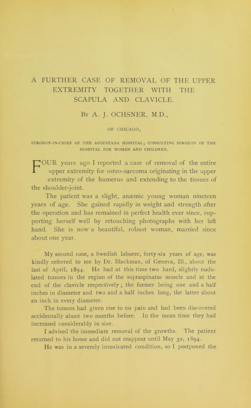 A FURTHER CASE OF REMOVAL OF THE UPPER EXTREMITY TOGETHER WITH THE SCAPULA AND CLAVICLE. By A. J. OCHSNER, M.D., OF CHICAGO, SURGEON-IN-CHIEF OF THE AUGUSTANA HOSPITAL; CONSULTING SURGEON OF THE HOSPITAL FOR WOMEN AND CHILDREN. FOUR years ago I reported a case of removal of the entire upper extremity for osteo-sarcoma originating in the upper extremity of the humerus and extending to the tissues of the shoulder-joint. The patient was a slight, anaemic young woman nineteen years of age. She gained rapidly in weight and strength after the operation and has remained in perfect health ever since, sup- porting herself well by retouching photographs with her left hand. She is now a beautiful, robust woman, married since about one year. My second case, a Swedish laborer, forty-six years of age, was kindly referred to me by Dr. Blackman, of Geneva, 111., about the last of April, 1894. He had at this time two hard, slightly nodu- lated tumors in the region of the supraspinatus muscle and at the end of the clavicle respectively; the former being one and a half inches in diameter and two and a half inches long, the latter about an inch in every diameter. The tumors had given rise to no pain and had been discovered accidentally about two months before. In the mean time they had increased considerably in size. I advised the immediate removal of the growths. The patient returned to his home and did not reappear until May 30, 1894.