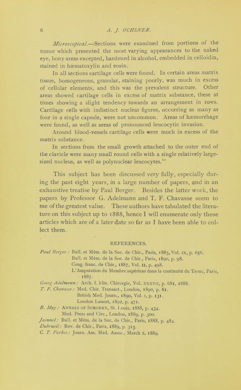 Microscopical.—Sections were examined from portions of the tumor which presented the most varying appearances to the naked eye, bony areas excepted, hardened in alcohol, embedded in celloidin, stained in haematoxylin and eosin. In all sections cartilage cells were found. In certain areas matrix tissue, homogeneous, granular, staining poorly, was much in excess of cellular elements, and this was the prevalent structure. Other areas showed cartilage cells in excess of matrix substance, these at times showing a slight tendency towards an arrangement in rows. Cartilage cells with indistinct nuclear figures, occurring as many as four in a single capsule, were not uncommon. Areas of haemorrhage were found, as well as areas of pronounced leucocytic invasion. Around blood-vessels cartilage cells were much in excess of the matrix substance. In sections from the small growth attached to the outer end of the clavicle were many small round cells with a single relatively large- sized nucleus, as well as polynuclear leucocytes.” This subject has been discussed very fully, especially dur- ing the past eight years, in a large number of papers, and in an exhaustive treatise by Paul Berger. Besides the latter work, the papers by Professor G. Adelmann and T. F. Chavasse seem to me of the greatest value. These authors have tabulated the litera- ture on this subject up to 1888, hence I will enumerate only those articles which are of a later date so far as I have been able to col- lect them. REFERENCES. Paul Merger : Bull, et Mem. de la Soc. de Chir., Paris, 1883, Vol. IX, p. 656. Bull, et M6m. de la Soc. de Chir., Paris, 1890, p. 98. Cong, franc, de Chir., 1887, Vol. n, p. 498. L’ Amputation du Membre sup6rieur dans la continuity du Tronc, Paris, 1887. Georg Adelmann : Arch. f. klin. Chirurgie, Vol. xxxvii, p. 681, 1888. T. F. Chavasse : Med. Chir. Transact., London, 1890, p. 81. British Med. Journ., 1890, Vol. 1, p. 131. London Lancet, 1892, p. 471. B. May : Annals of Surgery, St. Louis, 1888, p. 434. Med. Press and Circ., London, 1S89, p. 300. Jaennel: Bull, et Mem. de la Soc. de Chir., Paris, 1888, p. 484. Dubrueil: Rev. de Chir., Paris, 1889, p. 313. C. T. Parkes: Journ. Am. Med. Assoc., March 2, 1889.