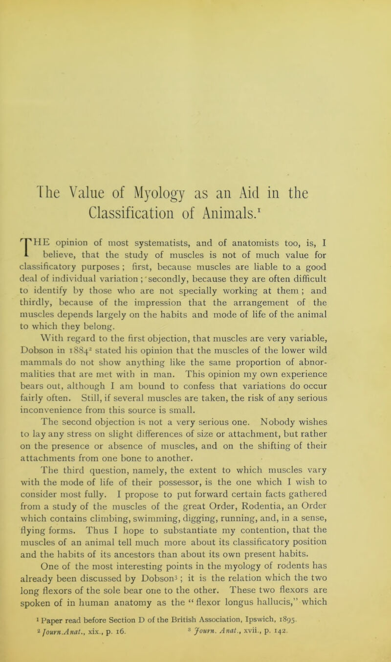 Classification of Animals.1 THE opinion of most systematists, and of anatomists too, is, I i- believe, that the study of muscles is not of much value for classificatory purposes ; first, because muscles are liable to a good deal of individual variation ; secondly, because they are often difficult to identify by those who are not specially working at them ; and thirdly, because of the impression that the arrangement of the muscles depends largely on the habits and mode of life of the animal to which they belong. With regard to the first objection, that muscles are very variable, Dobson in 18842 stated his opinion that the muscles of the lower wild mammals do not show anything like the same proportion of abnor- malities that are met with in man. This opinion my own experience bears out, although I am bound to confess that variations do occur fairly often. Still, if several muscles are taken, the risk of any serious inconvenience from this source is small. The second objection is not a very serious one. Nobody wishes to lay any stress on slight differences of size or attachment, but rather on the presence or absence of muscles, and on the shifting of their attachments from one bone to another. The third question, namely, the extent to which muscles vary with the mode of life of their possessor, is the one which I wish to consider most fully. I propose to put forward certain facts gathered from a study of the muscles of the great Order, Rodentia, an Order which contains climbing, swimming, digging, running, and, in a sense, flying forms. Thus I hope to substantiate my contention, that the muscles of an animal tell much more about its classificatory position and the habits of its ancestors than about its own present habits. One of the most interesting points in the myology of rodents has already been discussed by Dobson3; it is the relation which the two long flexors of the sole bear one to the other. These two flexors are spoken of in human anatomy as the “ flexor longus hallucis,” which 1 Paper read before Section D of the British Association, Ipswich, 1895. 2 Journ.Anat., xix., p. 16. 3 Journ. Anat., xvii., p. 142.