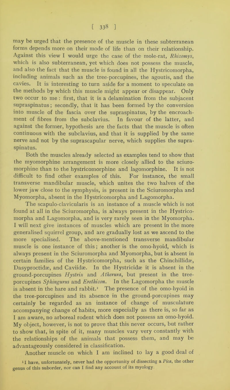 [ 33§ ] may be urged that the presence of the muscle in these subterranean forms depends more on their mode of life than on their relationship. Against this view I would urge the case of the mole-rat, Rhizomys, which is also subterranean, yet which does not possess the muscle, and also the fact that the muscle is found in all the Hystricomorpha, including animals such as the tree-porcupines, the agoutis, and the cavies. It is interesting to turn aside for a moment to speculate on the methods by which this muscle might appear or disappear. Only two occur to me : first, that it is a delamination from the subjacent supraspinatus; secondly, that it has been formed by the conversion into muscle of the fascia over the supraspinatus, by the encroach- ment of fibres from the subclavius. In favour of the latter, and against the former, hypothesis are the facts that the muscle is often continuous with the subclavius, and that it is supplied by the same nerve and not by the suprascapular nerve, which supplies the supra- spinatus. Both the muscles already selected as examples tend to show that the myomorphine arrangement is more closely allied to the sciuro- morphine than to the hystricomorphine and lagomorphine. It is not difficult to find other examples of this. For instance, the small transverse mandibular muscle, which unites the two halves of the lower jaw close to the symphysis, is present in the Sciuromorpha and Myomorpha, absent in the Hystricomorpha and Lagomorpha. The scapulo-clavicularis is an instance of a muscle which is not found at all in the Sciuromorpha, is always present in the Hystrico- morpha and Lagomorpha, and is very rarely seen in the Myomorpha. I will next give instances of muscles which are present in the more generalised squirrel group, and are gradually lost as we ascend to the more specialised. The above-mentioned transverse mandibular muscle is one instance of this; another is the omo-hyoid, which is always present in the Sciuromorpha and Myomorpha, but is absent in certain families of the Hystricomorpha, such as the Chinchillidse, Dasyproctidae, and Caviidae. In the Hystricidae it is absent in the ground-porcupines Hystrix and Atherura, but present in the tree- porcupines Sphingurus and Erethizon. In the Lagomorpha the muscle is absent in the hare and rabbit.1 The presence of the omo-hyoid in the tree-porcupines and its absence in the ground-porcupines may certainly be regarded as an instance of change of musculature accompanying change of habits, more especially as there is, so far as I am aware, no arboreal rodent which does not possess an omo-hyoid. My object, however, is not to prove that this never occurs, but rather to show that, in spite of it, many muscles vary very constantly with the relationships of the animals that possess them, and may be advantageously considered in classification. Another muscle on which I am inclined to lay a good deal of 11 have, unfortunately, never had the opportunity of dissecting a Pica, the other