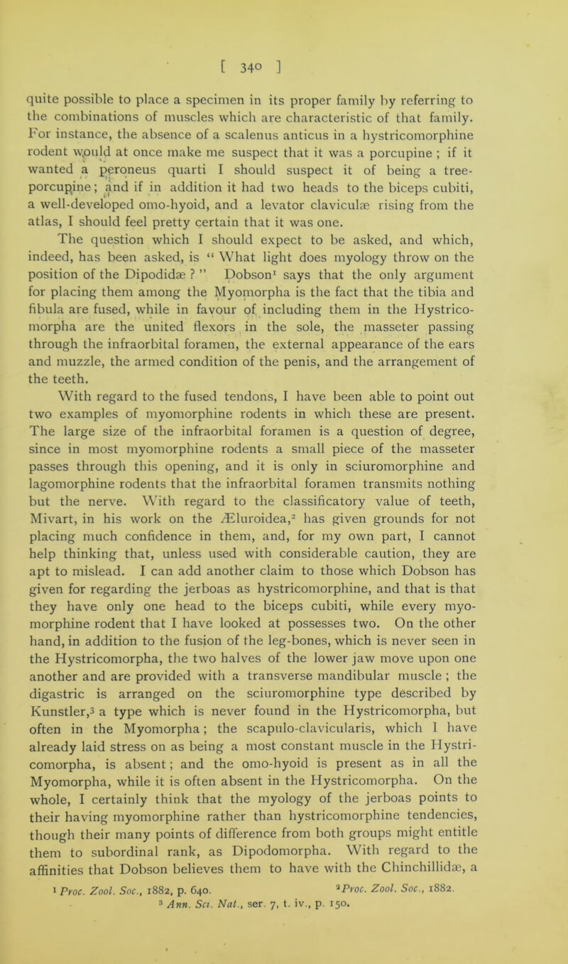 quite possible to place a specimen in its proper family by referring to the combinations of muscles which are characteristic of that family, l'or instance, the absence of a scalenus anticus in a hystricomorphine rodent vv.ould at once make me suspect that it was a porcupine ; if it wanted a peroneus quarti I should suspect it of being a tree- porcupine ; and if in addition it had two heads to the biceps cubiti, a well-developed omo-hyoid, and a levator clavicular rising from the atlas, I should feel pretty certain that it was one. The question which I should expect to be asked, and which, indeed, has been asked, is “ What light does myology throw on the position of the Dipodidae ? ” Dobson1 says that the only argument for placing them among the Myoinorpha is the fact that the tibia and fibula are fused, while in favour of including them in the Hystrico- morpha are the united flexors in the sole, the masseter passing through the infraorbital foramen, the external appearance of the ears and muzzle, the armed condition of the penis, and the arrangement of the teeth. With regard to the fused tendons, I have been able to point out two examples of myomorphine rodents in which these are present. The large size of the infraorbital foramen is a question of degree, since in most myomorphine rodents a small piece of the masseter passes through this opening, and it is only in sciuromorphine and lagomorphine rodents that the infraorbital foramen transmits nothing but the nerve. With regard to the classificatory value of teeth, Mivart, in his work on the THuroidea,2 has given grounds for not placing much confidence in them, and, for my own part, I cannot help thinking that, unless used with considerable caution, they are apt to mislead. I can add another claim to those which Dobson has given for regarding the jerboas as hystricomorphine, and that is that they have only one head to the biceps cubiti, while every myo- morphine rodent that I have looked at possesses two. On the other hand, in addition to the fusion of the leg-bones, which is never seen in the Hystricomorpha, the two halves of the lower jaw move upon one another and are provided with a transverse mandibular muscle ; the digastric is arranged on the sciuromorphine type described by Kunstler,3 a type which is never found in the Hystricomorpha, but often in the Myomorpha; the scapulo-clavicularis, which 1 have already laid stress on as being a most constant muscle in the Hystri- comorpha, is absent; and the omo-hyoid is present as in all the Myomorpha, while it is often absent in the Hystricomorpha. On the whole, I certainly think that the myology of the jerboas points to their having myomorphine rather than hystricomorphine tendencies, though their many points of difference from both groups might entitle them to subordinal rank, as Dipodomorpha. With regard to the affinities that Dobson believes them to have with the Chinchillidae, a i Proc. Zool. Soc., 1882, p. 640. *Proc. Zool. Soc., 1882. 3 Ann. Set. Nat., ser. 7, t. iv., p. 150.