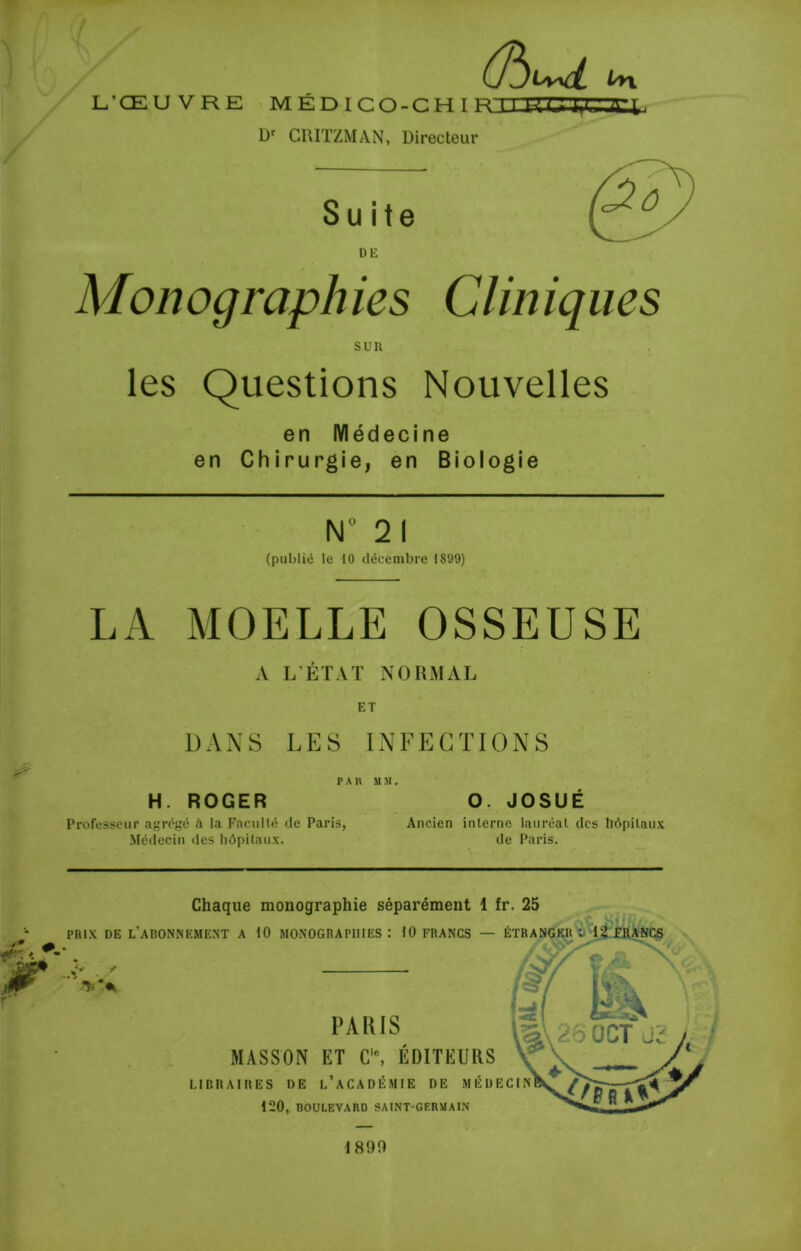 L’ŒU VRE médicq-chiflli D' CRIÏZMAN, Directeur in Suite DE Monographies Cliniques SUR les Questions Nouvelles en Médecine en Chirurgie, en Biologie N“ 2 I (publié le 10 décembre 1899) LA MOELLE OSSEUSE A L’ÉTAT NORMAL ET DANS LES INFECTIONS PAH MM. H. ROGER O. JOSUÉ Professeur agrégé à la Faculté de Paris, Ancien interne lauréat des hôpitaux Médecin des hôpitaux. de Paris. Chaque monographie séparément 1 fr. 25 PRIX DE l’abonnement A 10 MONOGRAPHIES: 10 FRANCS — ÉTRANGER PAIUS MASSON ET C'% ÉDITEURS LIBRAIRES DE l’aCADÉMIE DE MÉDECIN 120, DOULEVARD SAINT-GERMAIN 1890