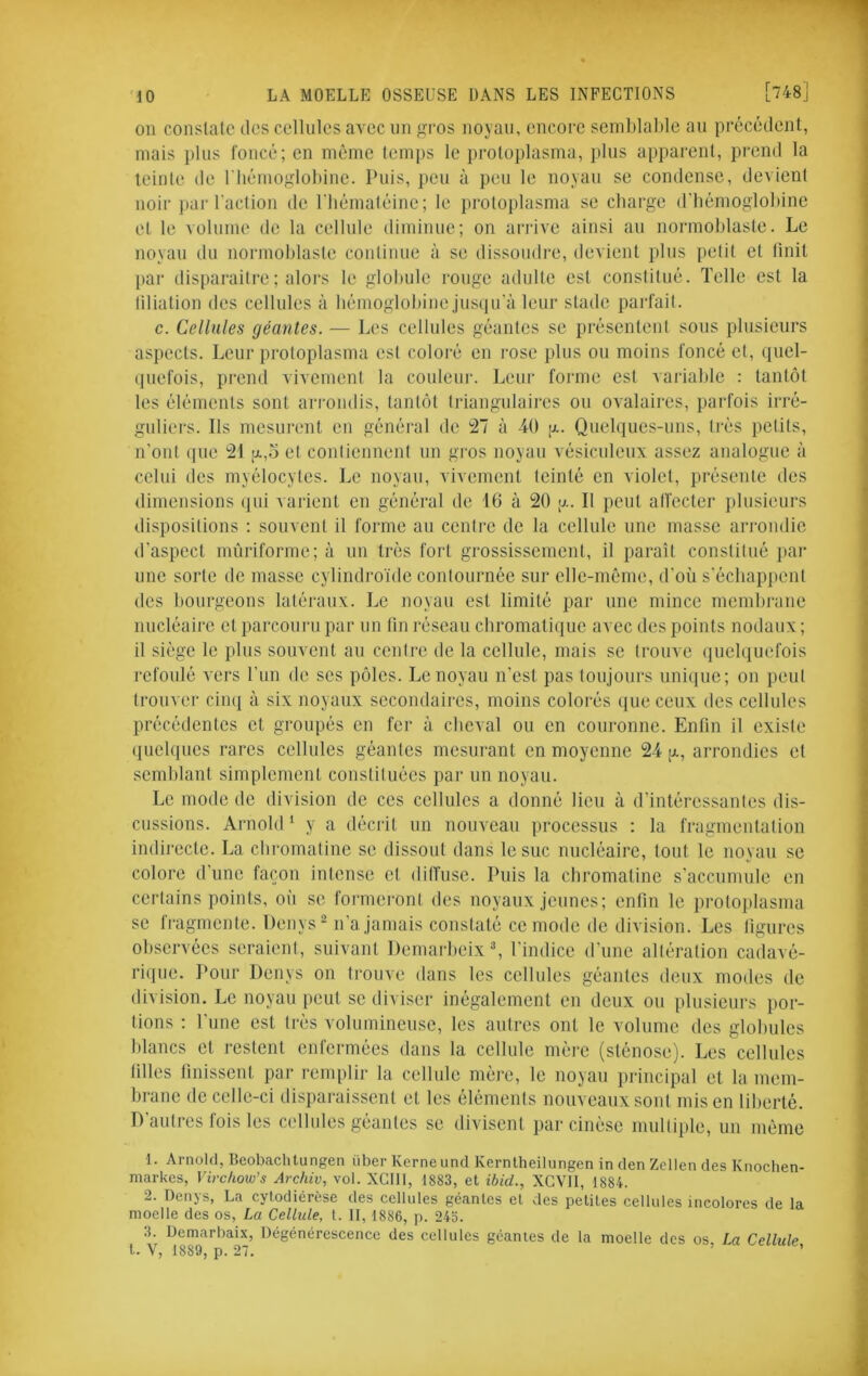 on conslalc des cellules avec un cos noyau, encore seniblalde au précédent, mais i)lus foncé; en même temps le protoplasma, plus apparent, prend la teinte de riiémoglobine. Puis, ])eu à peu le noyau se condense, devient noir ]iar l'action de riiématéine; le protoplasma se charge d'hémoglobine et le volume de la cellule diminue; on ari-ive ainsi au normoblasle. Le noyau du normoblaste continue à se dissoudi'e, devient plus petit cl Unit [)ar dispai’aitre; alors le globule rouge adulte est constitué. Telle est la libation des cellules à hémoglobine jiis(ju'à leur stade parfait. c. Cellules géantes. — Les cellules géantes se présentent sous plusieurs aspects. Leur protoplasma est coloré en rose plus ou moins foncé et, quel- (juefois, pi-end vivement la couleur. Leur foime est vaiâable : tantôt les éléments sont ari'ondis, tantôt Iriangulaii-es on ovalaires, parfois irré- guliers. Ils mesurent en général de Tl à Ai) g. Quebiucs-uns, très petits, n'ont (pie 21 g,o et contiennent un gi'os noyau vésiculeux assez analogue à celui des myélocytes. Le noyau, vivement teinté en violet, présente des dimensions (jui varient en général de 16 à 20 g. Il peut alTccter plusieurs dispositions : souvent il forme au centre de la cellule une masse arrondie d'aspect mûrifoi-me; à un très fort grossissement, il paraît constitué jiar une sorte de masse cylindroïde contournée sur elle-même, d'où s'échapjient des bourgeons latéraux. Le noyau est limité par une mince membrane nucléaire et parcouru par un lin réseau cliromaticpie avec des points nodaux ; il siège le plus souvent au centre de la cellule, mais se trouve (piclquefois refoulé vers l'un de scs pôles. Le noyan n’est pas toujours unique; on peut trouver cim{ à six noyaux secondaires, moins colorés que ceux des cellules précédentes et groupés en fer à cheval ou en couronne. Enfin il existe quelques rares cellules géantes mesurant en moyenne 2-4 g, arrondies et semblant simplement constituées par un noyau. Le mode de division de ces cellules a donné lieu à d’intéressantes dis- cussions. Arnold '■ y a décrit nn nouveau processus : la fragmentation indirecte. La chromatine se dissout dans le suc nucléaire, tout le noyau se colore d’une façon intense et diiïuse. Puis la chromatine s’accumule en certains points, où se formeront des noyaux jeunes; enfin le protoplasma se fragmente. Deiiys’ n’a jamais constaté ce mode de division. Les figures observées seraient, suivant l)emarbcix^ l’indice d’nne altération cadavé- ri(pie. I‘our Denys on trouve dans les cellules géantes deux modes de division. Le noyau peut se diviser inégalement en deux ou plusieurs por- tions ; l’une est très volumineuse, les autres ont le volume des globules blancs et restent enfermées dans la cellule mère (sténose). Les cellules filles finissent par remplir la cellule mèi-e, le noyau principal et la mem- brane de celle-ci disparaissent et les éléments nouveaux sont mis en liberté. D’autres fois les cellules géantes se divisent par cinèse mnltiple, un même 1. Arnold, Beobachtungen iiber Kerneund Kernlheilungen in den Zcllen des Knoclien- markes, Virckom’s Archiv, vol. XGlll, 1883, et ibid., XCVII, 1884. 2. Denys, La cylodiérèse des cellules géantes et des petites cellules incolores de la moelle des os, La Celltde, t. 11, 1886, p. 24o. 3. Demarbaix, Dégénérescence des cellules géantes de la moelle des os La Cellule t. V, 1889, p. 27. ’