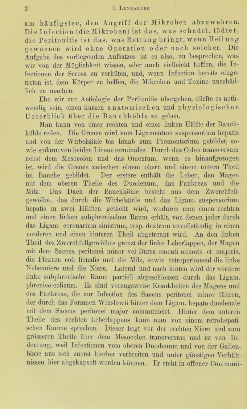 am häufigsten, den Angriff der Mikroben abzuwehren. Die Infection (die Mikroben) ist das, was schadet, tödtet, die Peritonitis ist das, was Rettung- bringt, wenn Heil ung gewonnen wird ohne Operation oder nach solcher. Die Aufgabe des vorliegenden Aufsatzes ist es also, zu besprechen, was wir von der Möglichkeit wissen, oder auch vielleicht hoffen, die In- fectionen der Serosa zu verhüten, und, wenn Infection bereits einge- treten ist, dem Körper zu helfen, die Mikroben und Toxine unschäd- lich zu machen. Ehe wir zur Aetiologie der Peritonitis übergehen, dürfte es noth- wendig sein, einen kurzen anatomischen und physiologischen Ueberblick über die Bauchhöhle zu geben. Man kann von einer rechten und einer linken Hälfte der Bauch- höhle reden. Die Grenze wird vom Ligamentum Suspensorium hepatis und von der Wirbelsäule bis hinab zum Promontorium gebildet, so- wie sodann von beiden Lineae terminales. Durch das Colon transversum nebst dem Mesocolon und das Omentum, wenn es hinaufgezogen ist, wird die Grenze zwischen einem obern und einem untern Theil im Bauche gebildet. Der erstere enthält die Leber, den Magen mit dem oberen Theile des Duodenum, das Pankreas und die Milz. Das Dach der Bauchhöhle besteht aus dem Zwerchfell- gewölbe, das durch die Wirbelsäule und das Ligam. Suspensorium hepatis in zwei Hälften getheilt wird, wodurch man einen rechten und einen linken subphrenischen Raum erhält, von denen jeder durch das Ligam. coronarium sinistrum, resp. dextrum unvollständig in einen vorderen und einen hinteren Theil abgetrennt wird. An den linken Theil des Zwerchfellgewölbes grenzt der linke Leberlappen, der Magen mit dem Saccus peritonei minor vel Bursa omenti minoris et majoris, die Flexura coli lienalis und die Milz, sowie retroperitoneal die linke Nebenniere und die Niere. Lateral und nach hinten wird der vordere linke subphrenische Raum partiell abgeschlossen durch das Ligam. phrenico-colicum. Es sind vorzugsweise Krankheiten des Magens und des Pankreas, die zur Infection des Saccus peritonei minor führen, der durch das Foramen Winslowii hinter dem Ligam. hepato-duodenale mit dem Saccus peritonei major communicirt. Hinter dem unteren Theile des rechten Leberlappens kann man von einem retrohepati- schen Raume sprechen. Dieser liegt vor der rechten Niere und zum grösseren Theile über dem Mesocolon transversum und ist von Be- deutung, weil Infectionen vom oberen Duodenum und von der Gallen- blase aus sich zuerst hierher verbreiten und unter günstigen Verhält- nissen hier abgekapselt werden können. Er steht in offener Communi-