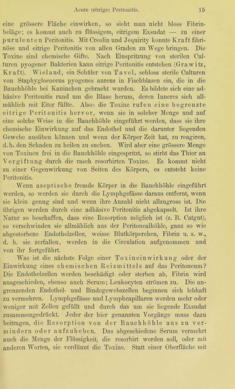 eine grössere Fläche einwirken, so sieht man nicht bloss Fibrin- beliige; es kommt auch zu flüssigem, eitrigem Exsudat — zu einer purulenten Peritonitis. Mit Creolin und Jequirity konnte Kraft fibri- nöse und eitrige Peritonitis von allen Graden zu Wege bringen. Die Toxine sind chemische Gifte. Nach Einspritzung von sterilen Cul- turen pyogener Bakterien kann eitrige Peritonitis entstehen (Grawitz, Kraft). Wieland, ein Schüler von Tavel, schloss sterile Culturen von Staphyglococcus pyogenes aureus in Fischblasen ein, die in die Bauchhöhle bei Kaninchen gebracht wurden. Es bildete sich eine ad- häsive Peritonitis rund um die Blase herum, deren Inneres sich all- mählich mit Eiter füllte. Also: die Toxine rufen eine begrenzte eitrige Peritonitis hervor, wenn sie in solcher Menge und auf eine solche Weise in die Bauchhöhle eingefiihrt werden, dass sie ihre chemische Einwirkung auf das Endothel und die darunter liegenden Gewebe ausüben können und wenn der Körper Zeit hat, zu reagiren, d.h. den Schaden zu heilen zu suchen. Wird aber eine grössere Menge von Toxinen frei in die Bauchhöhle eingespritzt, so stirbt das Thier an Vergiftung durch die rasch resorbirten Toxine. Es kommt nicht zu einer Gegenwirkung von Seiten des Körpers, es entsteht keine Peritonitis. Wenn aseptische fremde Körper in die Bauchhöhle eingeführt werden, so werden sie durch die Lymphgefässe daraus entfernt, wenn sie klein genug sind und wenn ihre Anzahl nicht allzugross ist. Die übrigen werden durch eine adhäsive Peritonitis abgekapselt. Ist ihre Natur so beschaffen, dass eine Desorption möglich ist (z. B. Catgut), so verschwinden sie allmählich aus der Peritonealhöhle, ganz so wie abgestorbene Endothelzellen, weisse Blutkörperchen, Fibrin u. s. w., d. h. sie zerfallen, werden in die Circulation aufgenommen und von ihr fortgeführt. Was ist die nächste Folge einer Toxineinwirkung oder der Einwirkung eines chemischen Reizmittels auf das Peritoneum? Die Endothelzellen werden beschädigt oder sterben ab, Fibrin wird ausgeschieden, ebenso auch Serum; Leukocyten strömen zu. Die an- grenzenden Endothel- und Bindegewebszellen beginnen sich lebhaft zu vermehren. Lymphgefässe und Lymphcapillaren werden mehr oder weniger mit Zellen gefüllt und durch das um sie liegende Exsudat zusammengedrückt. Jeder der hier genannten Vorgänge muss dazu beitragen, die Resorption von der Bauchhöhle aus zu ver- mindern oder aufzuheben. Das abgeschiedene Serum vermehrt auch die Menge der Flüssigkeit, die resorbirt werden soll, oder mit anderen Worten, sie verdünnt die Toxine. Statt einer Oberfläche mit