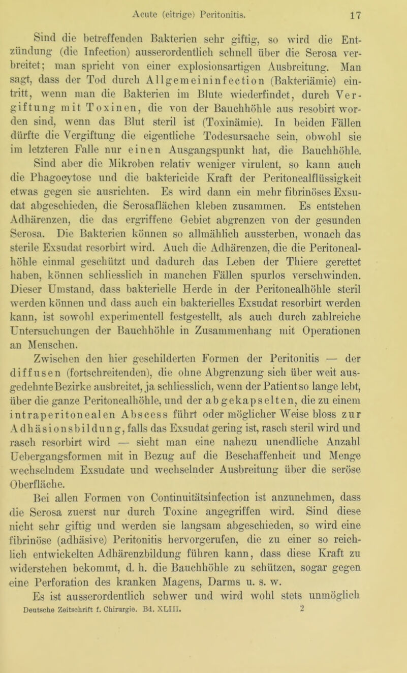 Sind die betreffenden Bakterien sehr giftig-, so wird die Ent- zündung- (die Infection) ausserordentlich schnell über die Serosa ver- breitet; man spricht von einer explosionsartigen Ausbreitung. Man sagt, dass der Tod durch Allgemeininfection (Bakteriämie) ein- tritt, wenn man die Bakterien im Blute wiederfindet, durch Ver- giftung mit Toxinen, die von der Bauchhöhle aus resobirt wor- den sind, wenn das Blut steril ist (Toxinämie). In beiden Fällen dürfte die Vergiftung die eigentliche Todesursache sein, obwohl sie im letzteren Falle nur einen Ausgangspunkt hat, die Bauchhöhle. Sind aber die Mikroben relativ weniger virulent, so kann auch die Phagocytose und die baktericide Kraft der Peritonealflüssigkeit etwas gegen sie ausrichten. Es wird dann ein mehr fibrinöses Exsu- dat abgeschieden, die Serosaflächen kleben zusammen. Es entstehen Adhärenzen, die das ergriffene Gebiet abgrenzen von der gesunden Serosa. Die Bakterien können so allmählich aussterben, wonach das sterile Exsudat resorbirt wird. Auch die Adhärenzen, die die Peritoneal- höhle einmal geschützt und dadurch das Leben der Thiere gerettet halten, können schliesslich in manchen Fällen spurlos verschwinden. Dieser Umstand, dass bakterielle Herde in der Peritonealhöhle steril werden können und dass auch ein bakterielles Exsudat resorbirt werden kann, ist sowohl experimentell festgestellt, als auch durch zahlreiche Untersuchungen der Bauchhöhle in Zusammenhang mit Operationen an Menschen. Zwischen den hier geschilderten Formen der Peritonitis — der diffusen (fortschreitenden), die ohne Abgrenzung sich über weit aus- gedehnte Bezirke ausbreitet, ja schliesslich, wenn der Patient so lange lebt, über die ganze Peritonealhöhle, und der ab gekapselten, die zu einem intraperitonealen Abscess führt oder möglicherweise bloss zur Adhäsionsbildung, falls das Exsudat gering ist, rasch steril wird und rasch resorbirt wird — sieht man eine nahezu unendliche Anzahl Uebergangsformen mit in Bezug auf die Beschaffenheit und Menge wechselndem Exsudate und wechselnder Ausbreitung über die seröse Oberfläche. Bei allen Formen von Continuitätsinfection ist anzunehmen, dass die Serosa zuerst nur durch Toxine angegriffen wird. Sind diese nicht sehr giftig und werden sie langsam abgeschieden, so wird eine fibrinöse (adhäsive) Peritonitis hervorgerufen, die zu einer so reich- lich entwickelten Adhärenzbildung führen kann, dass diese Kraft zu widerstehen bekommt, d. h. die Bauchhöhle zu schützen, sogar gegen eine Perforation des kranken Magens, Darms u. s. w. Es ist ausserordentlich schwer und wird wohl stets unmöglich Deutsche Zeitschrift f. Chirurgie. Bd. XLIII. 2