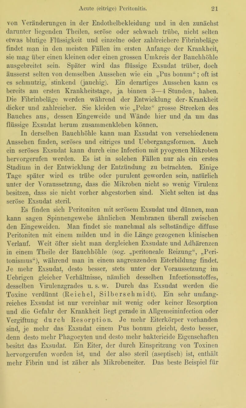 von Veränderungen in der Endothelbekleidung und in den zunächst darunter liegenden Theilen, seröse oder schwach trübe, nicht selten etwas blutige Flüssigkeit und einzelne oder zahlreichere Fibrinbeläge findet man in den meisten Fällen im ersten Anfänge der Krankheit, sie mag über einen kleinen oder einen grossen Umkreis der Bauchhöhle ausgebreitet sein. Später wird das flüssige Exsudat trüber, doch äusserst selten von demselben Aussehen wie ein „Pus bonum“ ; oft ist es schmutzig, stinkend (jauchig). Ein derartiges Aussehen kann es bereits am ersten Krankheitstage, ja binnen 3—4 Stunden, haben. Die Fibrinbeläge werden während der Entwicklung der-Krankheit dicker und zahlreicher. Sie kleiden wie „Pelze grosse Strecken des Bauches aus, dessen Eingeweide und Wände hier und da um das flüssige Exsudat herum zusammenkleben können. In derselben Bauchhöhle kann man Exsudat von verschiedenem Aussehen finden, seröses und eitriges und Uebergangsformen. Auch ein seröses Exsudat kann durch eine Infection mit pyogenen Mikroben hervorgerufen werden. Es ist in solchen Fällen nur als ein erstes Stadium in der Entwicklung der Entzündung zu betrachten. Einige Tage später wird es trübe oder purulent geworden sein, natürlich unter der Voraussetzung, dass die Mikroben nicht so wenig Virulenz besitzen, dass sie nicht vorher abgestorben sind. Nicht selten ist das seröse Exsudat steril. Es finden sich Peritoniten mit serösem Exsudat und dünnen, man kann sagen Spinnengewebe ähnlichen Membranen überall zwischen den Eingeweiden. Man findet sie manchmal als selbständige diffuse Peritoniten mit einem milden und in die Länge gezogenen klinischen Verlauf. Weit öfter sieht man dergleichen Exsudate und Adhärenzen in einem Theile der Bauchhöhle (sog. „peritoneale Reizung“, „Peri- tonismus“), während man in einem angrenzenden Eiterbildung findet. Je mehr Exsudat, desto besser, stets unter der Voraussetzung im Uebrigen gleicher Verhältnisse, nämlich desselben Infectionsstoffes, desselben Virulenzgrades u. s. w. Durch das Exsudat werden die Toxine verdünnt (Reichel, Silberschmidt). Ein sehr umfang- reiches Exsudat ist nur vereinbar mit wenig oder keiner Resorption und die Gefahr der Krankheit liegt gerade in Allgemeininfection oder Vergiftung durch Resorption. Je mehr Eiterkörper vorhanden sind, je mehr das Exsudat einem Pus bonum gleicht, desto besser, denn desto mehr Phagocyten und desto mehr baktericide Eigenschaften besitzt das Exsudat. Ein Eiter, der durch Einspritzung von Toxinen hervorgerufen worden ist, und der also steril (aseptisch) ist, enthält mehr Fibrin und ist zäher als Mikrobeneiter. Das beste Beispiel für