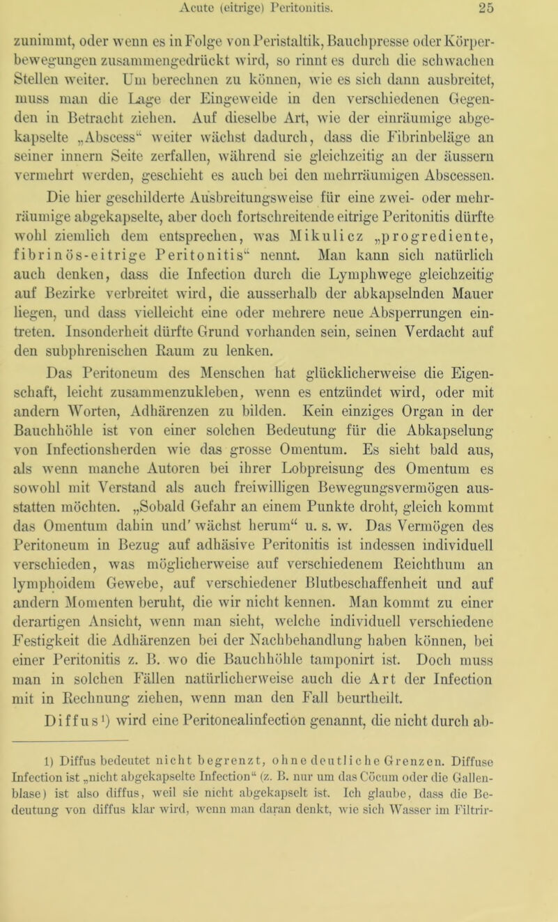 zunimmt, oder wenn es in Folge von Peristaltik, Bauchpresse oder Körper- bewegungen zusammengedrückt wird, so rinnt es durch die schwachen Stellen weiter. Um berechnen zu können, wie es sich dann ausbreitet, muss man die Lage der Eingeweide in den verschiedenen Gegen- den in Betracht ziehen. Auf dieselbe Art, wie der einräumige abge- kapselte „Abscess“ weiter wächst dadurch, dass die Fibrinbeläge an seiner innern Seite zerfallen, während sie gleichzeitig an der äussern vermehrt werden, geschieht es auch bei den mehrräumigen Abscessen. Die hier geschilderte Ausbreitungsweise für eine zwei- oder mehr- räumige abgekapselte, aber doch fortschreitende eitrige Peritonitis dürfte wohl ziemlich dem entsprechen, was Mikulicz „progrediente, fibrinös-eitrige Peritonitis“ nennt. Man kann sich natürlich auch denken, dass die Infection durch die Lymphwege gleichzeitig auf Bezirke verbreitet wird, die ausserhalb der abkapselnden Mauer liegen, und dass vielleicht eine oder mehrere neue Absperrungen ein- treten. Insonderheit dürfte Grund vorhanden sein, seinen Verdacht auf den subphrenischen Baum zu lenken. Das Peritoneum des Menschen hat glücklicherweise die Eigen- schaft, leicht zusammenzukleben, wenn es entzündet wird, oder mit andern Worten, Adhärenzen zu bilden. Kein einziges Organ in der Bauchhöhle ist von einer solchen Bedeutung für die Abkapselung von Infectionsherden wie das grosse Omentum. Es sieht bald aus, als wenn manche Autoren bei ihrer Lobpreisung des Omentum es sowohl mit Verstand als auch freiwilligen Bewegungsvermögen aus- statten möchten. „Sobald Gefahr an einem Punkte droht, gleich kommt das Omentum dahin und' wächst herum“ u. s. w. Das Vermögen des Peritoneum in Bezug auf adhäsive Peritonitis ist indessen individuell verschieden, was möglicherweise auf verschiedenem Keichthum an lymphoidem Gewebe, auf verschiedener Blutbeschaffenheit und auf andern Momenten beruht, die wir nicht kennen. Man kommt zu einer derartigen Ansicht, wenn man sieht, welche individuell verschiedene Festigkeit die Adhärenzen bei der Nachbehandlung haben können, bei einer Peritonitis z. B. wo die Bauchhöhle tamponirt ist. Doch muss man in solchen Fällen natürlicherweise auch die Art der Infection mit in Rechnung ziehen, wenn man den Fall beurtheilt. Diffus1) wird eine Peritonealinfection genannt, die nicht durch ab- 1) Diffus bedeutet nicht begrenzt, ohne deutliche Grenzen. Diffuse Infection ist „nicht abgckapselte Infection“ (z. B. nur um das Cöcum oder die Gallen- blase) ist also diffus, weil sie nicht abgekapselt ist. Ich glaube, dass die Be- deutung von diffus klar wird, wenn man daran denkt, wie sich Wasser im Filtrir-