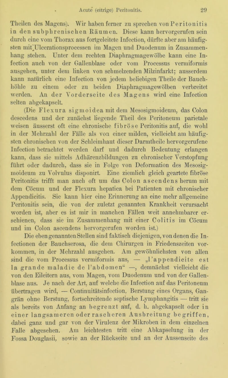 Theilen des Magens). Wir haben ferner zu sprechen von Peritonitis in den subphrenischen Räumen. Diese kann hervorgerufen sein durch eine vom Thorax aus fortgeleitete Infection, dürfte aber am häufig- sten mif'Ulcerationsprocessen im Magen und Duodenum in Zusammen- hang stehen. Unter dem rechten Diaphragmagewölbe kann eine In- fection auch von der Gallenblase oder vom Processus vermiformis ausgehen, unter dem linken von schmelzenden Milzinfarkt; ausserdem kann natürlich eine Infection von jedem beliebigen Theile der Bauch- höhle zu einem oder zu beiden Diaphragmagewölben verbreitet werden. An der Vorderseite des Magens wird eine Infection selten abgekapselt. (Die Flexura sigmoidea mit dem Mesosigmoideum, das Colon descedens und der zunächst liegende Tlieil des Peritoneum parietale weisen äusserst oft eine chronische fibröse Peritonitis auf, die wohl in der Mehrzahl der Fälle als von einer milden, vielleicht am häufig- sten chronischen von der Schleimhaut dieser Darmtlieile hervorgerufene Infection betrachtet werden darf und dadurch Bedeutung erlangen kann, dass sie mittels Adhärenzbildungen zu chronischer Verstopfung führt oder dadurch, dass sie in Folge von Deformation des Mesosig- moideum zu Volvulus disponirt. Eine ziemlich gleich geartete fibröse Peritonitis trifft man auch oft um das Colon ascendens herum mit dem Cöcum und der Flexura hepatica bei Patienten mit chronischer Appendicitis. Sie kann hier eine Erinnerung an eine mehr allgemeine Peritonitis sein, die von der zuletzt genannten Krankheit verursacht worden ist, aber es ist mir in manchen Fällen weit annehmbarer er- schienen, dass sie im Zusammenhang mit einer Colitis im Cöcum und im Colon ascendens hervorgerufen worden ist.) Die eben genannten Stellen sind faktisch diejenigen, von denen die In- fectionen der Bauchserosa, die dem Chirurgen in Friedenszeiten Vor- kommen, in der Mehrzahl ausgehen. Am gewöhnlichsten von allen sind die vom Processus vermiformis aus, — „l’appendicite est la grande mala die de Fab dornen“ —, demnächst vielleicht die von den Eileitern aus, vom Magen, vom Duodenum und von der Gallen- blase aus. Je nach der Art, auf welche die Infection auf das Peritoneum übertragen wird, — Continuitätsinfection, Beratung eines Organs, Gan- grän ohne Beratung, fortschreitende septische Lymphangitis — tritt sie als bereits von Anfang an begrenzt auf, d. h. abgekapselt oder in einer langsameren oder rascheren Ausbreitung begriffen, dabei ganz und gar von der Virulenz der Mikroben in dem einzelnen Falle abgesehen. Am leichtesten tritt eine Abkapselung in der Fossa Douglasii, sowie an der Rückseite und an der Aussenseite des