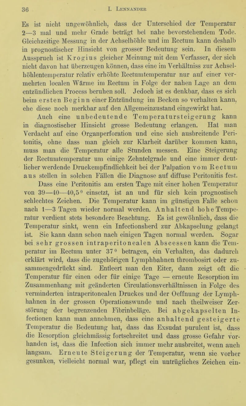 Es ist nicht ungewöhnlich, dass der Unterschied der Temperatur 2—3 mal und mehr Grade beträgt bei nahe bevorstehendem Tode. Gleichzeitige Messung in der Achselhöhle und im Rectum kann deshalb in prognostischer Hinsicht von grosser Bedeutung sein. In diesem Ausspruch ist Krogius gleicher Meinung mit dem Verfasser, der sich nicht davon hat überzeugen können, dass eine im Verhältniss zur Achsel- höhlentemperatur relativ erhöhte Rectumtemperatur nur auf einer ver- mehrten localen Wärme im Rectum in Folge der nahen Lage an dem entzündlichen Process beruhen soll. Jedoch ist es denkbar, dass es sich beim ersten Beginn einer Entzündung im Becken so verhalten kann, ehe diese noch merkbar auf den Allgemeinzustand eingewirkt hat. Auch eine unbedeutende Temperatursteigerung kann in diagnostischer Hinsicht grosse Bedeutung erlangen. Hat man Verdacht auf eine Organperforation und eine sich ausbreitende Peri- tonitis, ohne dass man gleich zur Klarheit darüber kommen kann, muss man die Temperatur alle Stunden messen. Eine Steigerung der Rectumtemperatur um einige Zelmtelgrade und eine immer deut- licher werdende Druckempfindlichkeit bei der Palpation vom Rectum aus stellen in solchen Fällen die Diagnose auf diffuse Peritonitis fest. Dass eine Peritonitis am ersten Tage mit einer hohen Temperatur von 39—40—40,5° einsetzt, ist an und für sich kein prognostisch schlechtes Zeichen. Die Temperatur kann im günstigen Falle schon nach 1—3 Tagen wieder normal werden. Anhaltend ho he Tempe- ratur verdient stets besondere Beachtung. Es ist gewöhnlich, dass die Temperatur sinkt, wenn ein Infectionsherd zur Abkapselung gelangt ist. Sie kann dann schon nach einigen Tagen normal werden. Sogar bei sehr grossen intraperitonealen Abscessen kann die Tem- peratur im Rectum unter 37° betragen, ein Verhalten, das dadurch erklärt wird, dass die zugehörigen Lymphbahnen thrombosirt oder zu- sammengedrückt sind. Entleert man den Eiter, dann zeigt oft die Temperatur für einen oder für einige Tage — erneute Resorption im Zusammenhang mit geänderten Circulationsverhältnissen in Folge des verminderten intraperitonealen Druckes und der Oeffnung der Lympli- liahnen in der grossen Operationswunde und nach theilweiser Zer- störung der begrenzenden Fibrinbeläge. Bei ab gekapselten In- fectionen kann man annehmen, dass eine anhaltend gesteigerte Temperatur die Bedeutung hat, dass das Exsudat purulent ist, dass die Resorption gleichmässig fortschreitet und dass grosse Gefahr vor- handen ist, dass die Infection sich immer mehr ausbreitet, wenn auch langsam. Erneute Steigerung der Temperatur, wenn sie vorher gesunken, vielleicht normal war, pflegt ein untrügliches Zeichen ein-