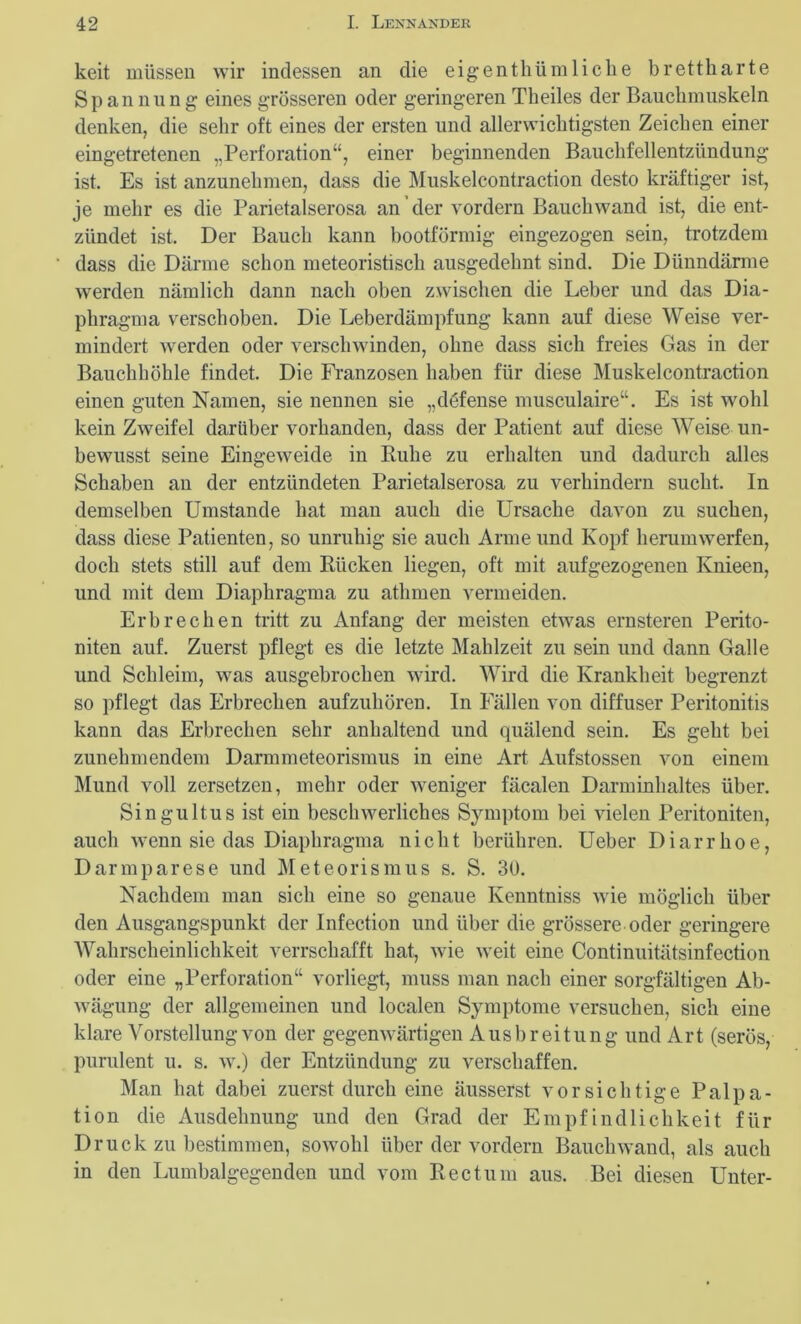 keit müssen wir indessen an die eigentümliche brettharte Spannung eines grösseren oder geringeren Theiles der Bauchmuskeln denken, die sehr oft eines der ersten und allerwichtigsten Zeichen einer eingetretenen „Perforation“, einer beginnenden Bauchfellentzündung ist. Es ist anzunehmen, dass die Muskelcontraction desto kräftiger ist, je mehr es die Parietalserosa an der vordem Bauchwand ist, die ent- zündet ist. Der Bauch kann bootförmig eingezogen sein, trotzdem dass die Därme schon meteoristiscli ausgedehnt sind. Die Dünndärme werden nämlich dann nach oben zwischen die Leber und das Dia- phragma verschoben. Die Leberdämpfung kann auf diese Weise ver- mindert werden oder verschwinden, ohne dass sich freies Gas in der Bauchhöhle findet. Die Franzosen haben für diese Muskelcontraction einen guten Namen, sie nennen sie „döfense musculaire“. Es ist wohl kein Zweifel darüber vorhanden, dass der Patient auf diese Weise un- bewusst seine Eingeweide in Buhe zu erhalten und dadurch alles Schaben an der entzündeten Parietalserosa zu verhindern sucht. In demselben Umstande hat man auch die Ursache davon zu suchen, dass diese Patienten, so unruhig sie auch Arme und Kopf herumwerfen, doch stets still auf dem Bücken liegen, oft mit aufgezogenen Knieen, und mit dem Diaphragma zu athmen vermeiden. Erbrechen tritt zu Anfang der meisten etwas ernsteren Perito- niten auf. Zuerst pflegt es die letzte Mahlzeit zu sein und dann Galle und Schleim, was ausgebrochen wird. Wird die Krankheit begrenzt so pflegt das Erbrechen aufzuhören. In Fällen von diffuser Peritonitis kann das Erbrechen sehr anhaltend und quälend sein. Es geht bei zunehmendem Darmmeteorismus in eine Art Aufstossen von einem Mund voll zersetzen, mehr oder weniger fäcalen Darminhaltes über. Singultus ist ein beschwerliches Symptom bei vielen Peritoniten, auch wenn sie das Diaphragma nicht berühren. Ueber Diarrhoe, Darmparese und Meteorismus s. S. 30. Nachdem man sich eine so genaue Kenntniss wie möglich über den Ausgangspunkt der Infection und über die grössere oder geringere Wahrscheinlichkeit verrschafft hat, wie weit eine Continuitätsinfection oder eine „Perforation“ vorliegt, muss man nach einer sorgfältigen Ab- wägung der allgemeinen und localen Symptome versuchen, sich eine klare Vorstellung von der gegenwärtigen Ausbreitung und Art (serös, purulent u. s. w.) der Entzündung zu verschaffen. Man hat dabei zuerst durch eine äusserst vorsichtige Palpa- tion die Ausdehnung und den Grad der Empfindlichkeit für Druck zu bestimmen, sowohl über der vordem Bauchwand, als auch in den Lumbalgegenden und vom Beet um aus. Bei diesen Unter-