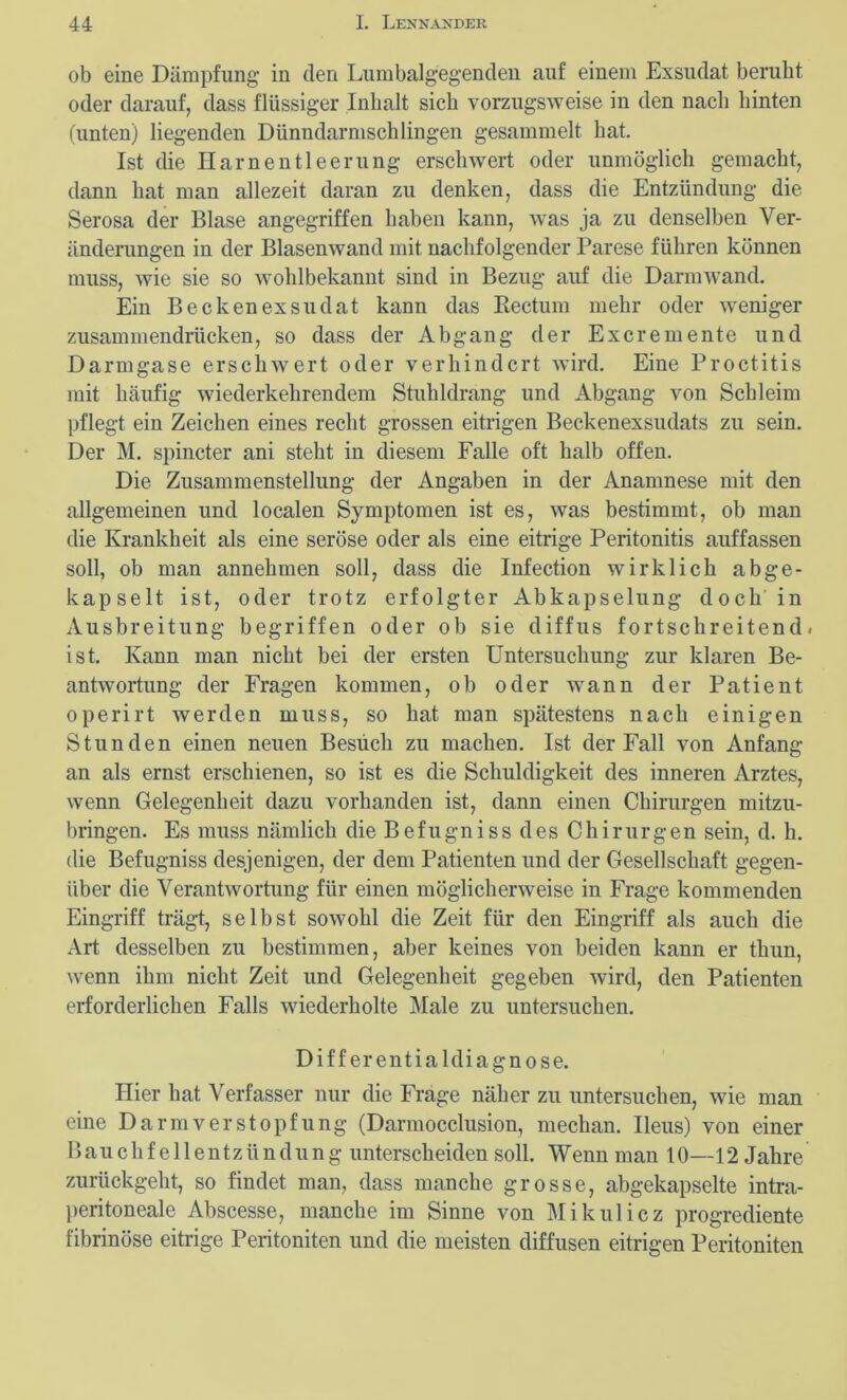 ob eine Dämpfung in den Lumbalgegenden auf einem Exsudat beruht oder darauf, dass flüssiger Inhalt sich vorzugsweise in den nach hinten (unten) liegenden Dünndarmschlingen gesammelt hat. Ist die Harnentleerung erschwert oder unmöglich gemacht, dann hat man allezeit daran zu denken, dass die Entzündung die Serosa der Blase angegriffen haben kann, was ja zu denselben Ver- änderungen in der Blasenwand mit nachfolgender Parese führen können muss, wie sie so wohlbekannt sind in Bezug auf die Darmwand. Ein Beckenexsudat kann das Rectum mehr oder weniger zusammendrücken, so dass der Abgang der Excremente und Darmgase erschwert oder verhindert wird. Eine Proctitis mit häufig wiederkehrendem Stuhldrang und Abgang von Schleim pflegt ein Zeichen eines recht grossen eitrigen Beckenexsudats zu sein. Der M. spincter ani steht in diesem Falle oft halb offen. Die Zusammenstellung der Angaben in der Anamnese mit den allgemeinen und localen Symptomen ist es, was bestimmt, ob man die Krankheit als eine seröse oder als eine eitrige Peritonitis auffassen soll, ob man annehmen soll, dass die Infection wirklich ab ge- kapselt ist, oder trotz erfolgter Abkapselung doch in Ausbreitung begriffen oder ob sie diffus fortschreitend, ist. Kann man nicht bei der ersten Untersuchung zur klaren Be- antwortung der Fragen kommen, ob oder wann der Patient operirt werden muss, so hat man spätestens nach einigen Stunden einen neuen Besuch zu machen. Ist der Fall von Anfang an als ernst erschienen, so ist es die Schuldigkeit des inneren Arztes, wenn Gelegenheit dazu vorhanden ist, dann einen Chirurgen mitzu- bringen. Es muss nämlich die Befugniss des Chirurgen sein, d. h. die Befugniss desjenigen, der dem Patienten und der Gesellschaft gegen- über die Verantwortung für einen möglicherweise in Frage kommenden Eingriff trägt, selbst sowohl die Zeit für den Eingriff als auch die Art desselben zu bestimmen, aber keines von beiden kann er thun, wenn ihm nicht Zeit und Gelegenheit gegeben wird, den Patienten erforderlichen Falls wiederholte Male zu untersuchen. Differentialdiagnose. Hier hat Verfasser nur die Frage näher zu untersuchen, wie man eine Darm verstopf ung (Darmocclusion, mechan. Ileus) von einer Bauchfellentzündung unterscheiden soll. Wenn man 10—12 Jahre zurückgeht, so findet man, dass manche grosse, abgekapselte intra- peritoneale Abscesse, manche im Sinne von Mikulicz progrediente fibrinöse eitrige Peritoniten und die meisten diffusen eitrigen Peritoniten