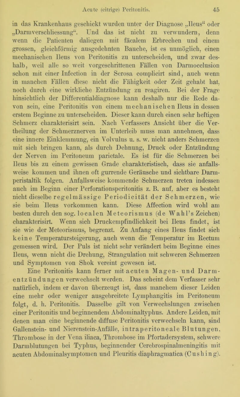 in das Krankenhaus geschickt wurden unter der Diagnose „Ileus“ oder „Darmverschliessung“. Und das ist nicht zu verwundern, denn wenn die Patienten daliegen mit fäcalem Erbrechen und einem grossen, gleichförmig ausgedehnten Bauche, ist es unmöglich, einen mechanischen Ileus von Peritonitis zu unterscheiden, und zwar des- halb, weil alle so weit vorgeschrittenen Fällen von Darmocclusion schon mit einer Infection in der Serosa complicirt sind, auch wenn in manchen Fällen diese nicht die Fähigkeit oder Zeit gehabt hat, noch durch eine wirkliche Entzündung zu reagiren. Bei der Frage hinsichtlich der Differentialdiagnose kann deshalb nur die Bede da- von sein, eine Peritonitis von einem mechanischen Ileus in dessen erstem Beginne zu unterscheiden. Dieser kann durch einen sehr heftigen Schmerz charakterisirt sein. Nach Verfassers Ansicht über die Ver- theilung der Schmerznerven im Unterleib muss man annehmen, dass eine innere Einklemmung, ein Volvulus u. s. w. nicht anders Schmerzen mit sich bringen kann, als durch Dehnung, Druck oder Entzündung der Nerven im Peritoneum parietale. Es ist für die Schmerzen bei Ileus bis zu einem gewissen Grade charakteristisch, dass sie anfalls- weise kommen und ihnen oft gurrende Geräusche und sichtbare Darm- peristaltik folgen. Anfallsweise kommende Schmerzen treten indessen auch im Beginn einer Perforationsperitonitis z. B. auf, aber es besteht nicht dieselbe regelmässige Periodicität der Schmerzen, wie sie beim Ileus Vorkommen kann. Diese Affection wird wohl am besten durch den sog. localen Meteorismus (de WahPs Zeichen) charakterisirt. Wenn sich Druckempfindlichkeit bei Ileus findet, ist sie wie der Meteorismus, begrenzt. Zu Anfang eines Ileus findet sich keine Temperatursteigerung, auch wenn die Temperatur im Kectum gemessen wird. Der Puls ist nicht sehr verändert beim Beginne eines Ileus, wenn nicht die Drehung, Strangulation mit schweren Schmerzen und Symptomen von Shok vereint gewesen ist. Eine Peritonitis kann ferner mit acuten Magen- und Darm- entzündungen verwechselt werden. Das scheint dem Verfasser sehr natürlich, indem er davon überzeugt ist, dass manchem dieser Leiden eine mehr oder weniger ausgebreitete Lymphangitis im Peritoneum folgt, d. h. Peritonitis. Dasselbe gilt von Verwechslungen zwischen einer Peritonitis und beginnendem Abdominaltyphus. Andere Leiden, mit denen man eine beginnende diffuse Peritonitis verwechseln kann, sind Gallenstein- und Nierenstein-Anfälle, intraperitoneale Blutungen, Thrombose in der Vena iliaca, Thrombose im Pfortadersystem, schwere Darmblutungen bei T}'plms, beginnender Cerebrospinalmeningitis mit acuten Abdominalsymptomen und Pleuritis diaphragmatica (Cushing).