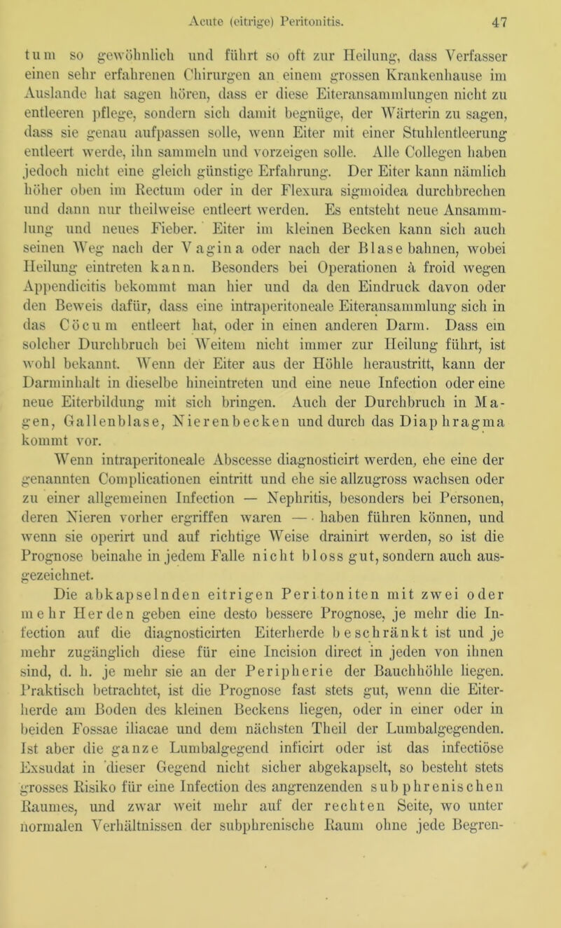 tum so gewöhnlich und führt so oft zur Heilung, dass Verfasser einen sehr erfahrenen Chirurgen an einem grossen Krankenhause im Auslande hat sagen hören, dass er diese Eiteransammlungen nicht zu entleeren pflege, sondern sich damit begnüge, der Wärterin zu sagen, dass sie genau aufpassen solle, wenn Eiter mit einer Stuhlentleerung entleert werde, ihn sammeln und vorzeigen solle. Alle Collegen haben jedoch nicht eine gleich günstige Erfahrung. Der Eiter kann nämlich höher oben im Rectum oder in der Flexura sigmoidea durchbrechen und dann nur theilweise entleert werden. Es entsteht neue Ansamm- lung und neues Fieber. Eiter im kleinen Becken kann sich auch seinen Weg nach der Vagina oder nach der Blase bahnen, wobei Heilung eintreten kann. Besonders bei Operationen ä froid wegen Appendicitis bekommt man hier und da den Eindruck davon oder den Beweis dafür, dass eine intraperitoneale Eiteransammlung sich in das Cöcum entleert hat, oder in einen anderen Darm. Dass ein solcher Durchbruch bei Weitem nicht immer zur Heilung führt, ist wohl bekannt. Wenn der Eiter aus der Höhle heraustritt, kann der Darminhalt in dieselbe hineintreten und eine neue Infection oder eine neue Eiterbildung mit sich bringen. Auch der Durchbruch in Ma- gen, Gallenblase, Nierenbecken und durch das Diap hragma kommt vor. Wenn intraperitoneale Abscesse diagnosticirt werden, ehe eine der genannten Complicationen eintritt und ehe sie allzugross wachsen oder zu einer allgemeinen Infection — Nephritis, besonders bei Personen, deren Nieren vorher ergriffen waren — haben führen können, und wenn sie operirt und auf richtige Weise drainirt werden, so ist die Prognose beinahe in jedem Falle nicht bloss gut, sondern auch aus- gezeichnet. Die abkapselnden eitrigen Peritoniten mit zwei oder mehr Herden geben eine desto bessere Prognose, je mehr die In- fection auf die diagnosticirten Eiterherde b eschränkt ist und je mehr zugänglich diese für eine Incision direct in jeden von ihnen sind, d. h. je mehr sie an der Peripherie der Bauchhöhle liegen. Praktisch betrachtet, ist die Prognose fast stets gut, wenn die Eiter- herde am Boden des kleinen Beckens liegen, oder in einer oder in beiden Fossae iliacae und dem nächsten Tlieil der Lumbalgegenden. Ist aber die ganze Lumbalgegend inficirt oder ist das infectiöse Exsudat in dieser Gegend nicht sicher abgekapselt, so besteht stets grosses Risiko für eine Infection des angrenzenden subphrenischen Raumes, und zwar weit mehr auf der rechten Seite, wo unter normalen Verhältnissen der subphrenische Raum ohne jede Begren-