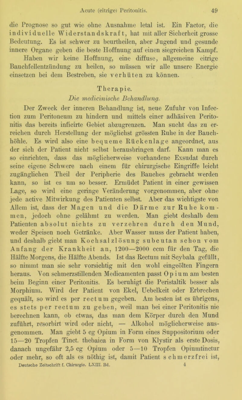 die Prognose so gut wie ohne Ausnahme letal ist. Ein Factor, die individuelle Widerstandskraft, hat mit aller Sicherheit grosse Bedeutung. Es ist schwer zu beurtheilen, aber Jugend und gesunde innere Organe geben die beste Hoffnung auf einen siegreichen Kampf. Haben wir keine Hoffnung, eine diffuse, allgemeine eitrige Bauchfellentzündung zu heilen, so müssen wir alle unsere Energie einsetzen bei dem Bestreben, sie verhüten zu können. Therapie. Die medicinische Behandlung. Der Zweck der inneren Behandlung ist, neue Zufuhr von Infec- tion zum Peritoneum zu hindern und mittels einer adhäsiven Perito- nitis das bereits inficirte Gebiet abzugrenzen. Man sucht das zu er- reichen durch Herstellung der möglichst grössten Ruhe in der Bauch- höhle. Es wird also eine bequeme Rückenlage angeordnet, aus der sich der Patient nicht selbst herausbringen darf. Kann man es so einrichten, dass das möglicherweise vorhandene Exsudat durch seine eigene Schwere nach einem für chirurgische Eingriffe leicht zugänglichen Theil der Peripherie des Bauches gebracht werden kann, so ist es um so besser. Ermüdet Patient in einer gewissen Lage, so wird eine geringe Veränderung vorgenommen, aber ohne jede active Mitwirkung des Patienten selbst. Aber das wichtigste von Allem ist, dass der Magen und die Därme zur Ruhe kom- men, jedoch ohne gelähmt zu werden. Man giebt deshalb dem Patienten absolut nichts zu verzehren durch den Mund, weder Speisen noch Getränke. Aber Wasser muss der Patient haben, und deshalb giebt man Kochsalzlösung subcutan schon vom Anfang der Krankheit an, 1200—2000 ccm für den Tag, die Hälfte Morgens, die Hälfte Abends. Ist das Rectum mit Scybala gefüllt, so nimmt man sie sehr vorsichtig mit den wohl eingeölten Fingern heraus. Von schmerzstillenden Medicamenten passt Opium am besten beim Beginn einer Peritonitis. Es beruhigt die Peristaltik besser als Morphium. Wird der Patient von Ekel, Uebelkeit. oder Erbrechen gequält, so wird es per rectum gegeben. Am besten ist es übrigens, es stets per rectum zu geben, weil man bei einer Peritonitis nie berechnen kann, ob etwas, das man dem Körper durch den Mund zuführt, resorbirt wird oder nicht, — Alkohol möglicherweise aus- genommen. Man giebt 5 cg Opium in Form eines Suppositorium oder 15—20 Tropfen Tinct. thebaica in Form von Klystir als erste Dosis, danach ungefähr 2,5 cg Opium oder 5—10 Tropfen Opiumtinctur oder mehr, so oft als es nöthig ist, damit Patient schmerzfrei ist, Deutsche Zeitschrift f. Chirurgie. LXIII. Bd. 4