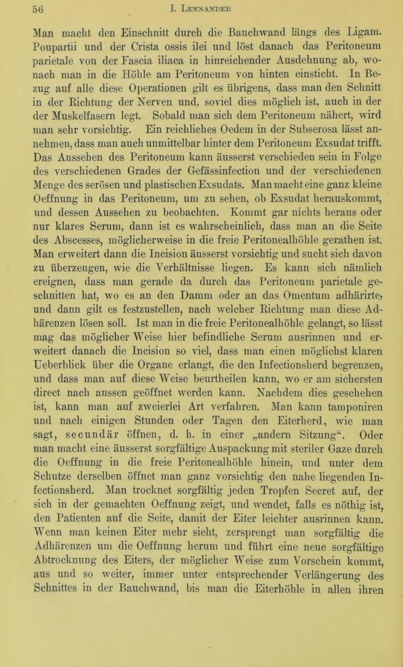 Man macht den Einschnitt durch die Bauchwand längs des Ligam. Poupartii und der Crista ossis ilei und löst danach das Peritoneum parietale von der Fascia iliaca in hinreichender Ausdehnung ab, wo- nach man in die Höhle am Peritoneum von hinten einsticht. In Be- zug auf alle diese Operationen gilt es übrigens, dass man den Schnitt in der Richtung der Nerven und, soviel dies möglich ist, auch in der der Muskelfasern legt. Sobald man sich dem Peritoneum nähert, wird man sehr vorsichtig. Ein reichliches Oedem in der Subserosa lässt an- nehmen, dass man auch unmittelbar hinter dem Peritoneum Exsudat trifft. Das Aussehen des Peritoneum kann äusserst verschieden sein in Folge des verschiedenen Grades der Gefässinfection und der verschiedenen Menge des serösen und plastischen Exsudats. Man macht eine ganz kleine Oeffnung in das Peritoneum, um zu sehen, ob Exsudat herauskommt, und dessen Aussehen zu beobachten. Kommt gar nichts heraus oder nur klares Serum, dann ist es wahrscheinlich, dass man an die Seite des Abscesses, möglicherweise in die freie Peritonealhöhle gerathen ist. Man erweitert dann die Incision äusserst vorsichtig und sucht sich davon zu überzeugen, wie die Verhältnisse liegen. Es kann sich nämlich ereignen, dass man gerade da durch das Peritoneum parietale ge- schnitten hat, wo es an den Damm oder an das Omentum adhärirte? und dann gilt es festzustellen, nach welcher Richtung man diese Ad- härenzen lösen soll. Ist man in die freie Peritonealhöhle gelangt, so lässt mag das möglicher Weise hier befindliche Serum ausrinnen und er- weitert danach die Incision so viel, dass man einen möglichst klaren Ueberblick über die Organe erlangt, die den Infectionsherd begrenzen, und dass man auf diese Weise beurtheilen kann, wo er am sichersten direct nach aussen geöffnet werden kann. Nachdem dies geschehen ist, kann man auf zweierlei Art verfahren. Man kann tamponiren und nach einigen Stunden oder Tagen den Eiterherd, wie man sagt, secundär öffnen, d. li. in einer „andern Sitzung“. Oder man macht eine äusserst sorgfältige Auspackung mit steriler Gaze durch die Oeffnung in die freie Peritonealhöhle hinein, und unter dem Schutze derselben öffnet man ganz vorsichtig den nahe liegenden In- fectionsherd. Man trocknet sorgfältig jeden Tropfen Secret auf, der sich in der gemachten Oeffnung zeigt, und wendet, falls es nöthig ist, den Patienten auf die Seite, damit der Eiter leichter ausrinnen kann. Wenn man keinen Eiter mehr sieht, zersprengt man sorgfältig die Adhärenzen um die Oeffnung herum und führt eine neue sorgfältige Abtrocknung des Eiters, der möglicher Weise zum Vorschein kommt, aus und so weiter, immer unter entsprechender Verlängerung des Schnittes in der Bauchwand, bis man die Eiterhöhle in allen ihren